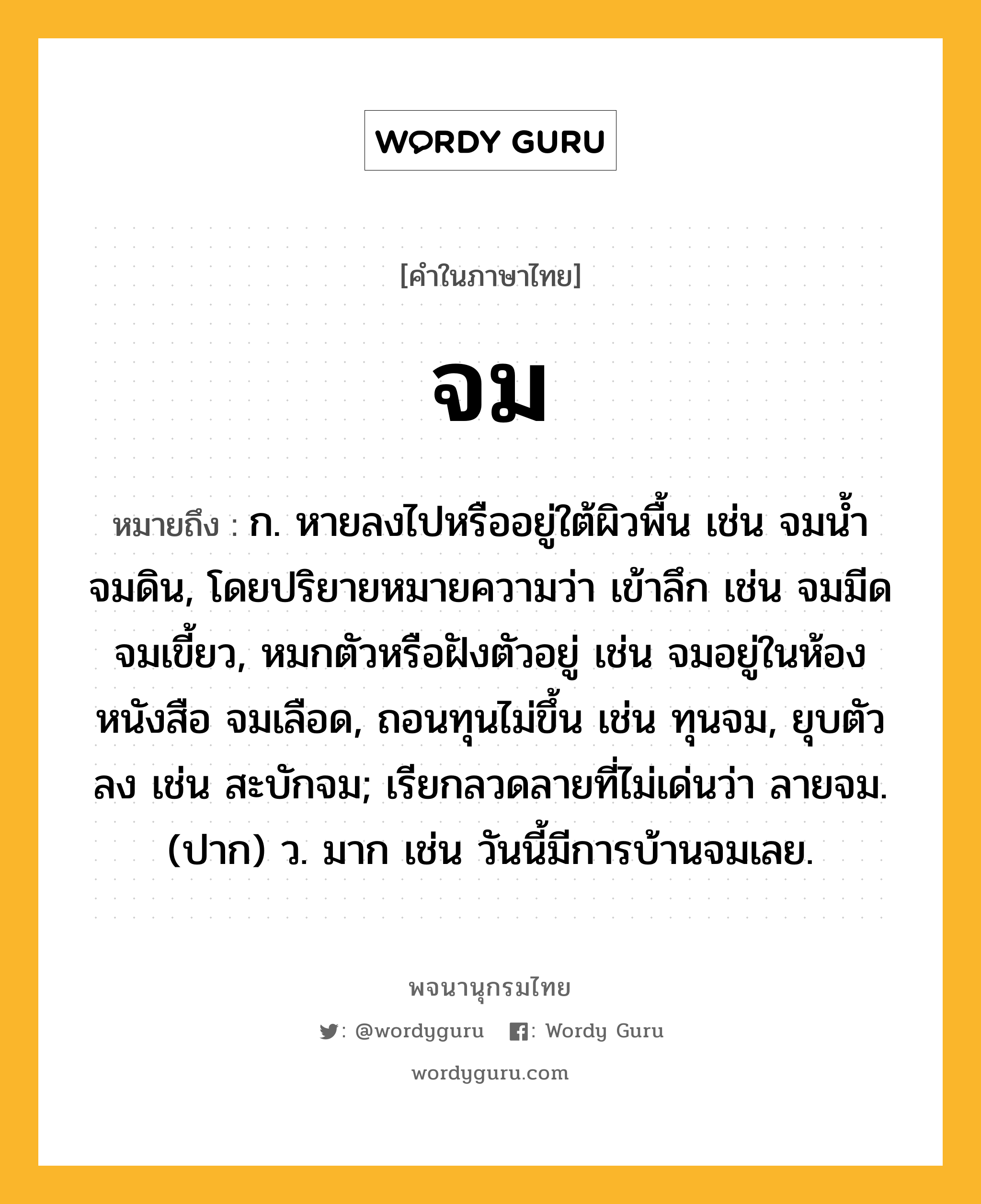 จม หมายถึงอะไร?, คำในภาษาไทย จม หมายถึง ก. หายลงไปหรืออยู่ใต้ผิวพื้น เช่น จมนํ้า จมดิน, โดยปริยายหมายความว่า เข้าลึก เช่น จมมีด จมเขี้ยว, หมกตัวหรือฝังตัวอยู่ เช่น จมอยู่ในห้องหนังสือ จมเลือด, ถอนทุนไม่ขึ้น เช่น ทุนจม, ยุบตัวลง เช่น สะบักจม; เรียกลวดลายที่ไม่เด่นว่า ลายจม. (ปาก) ว. มาก เช่น วันนี้มีการบ้านจมเลย.