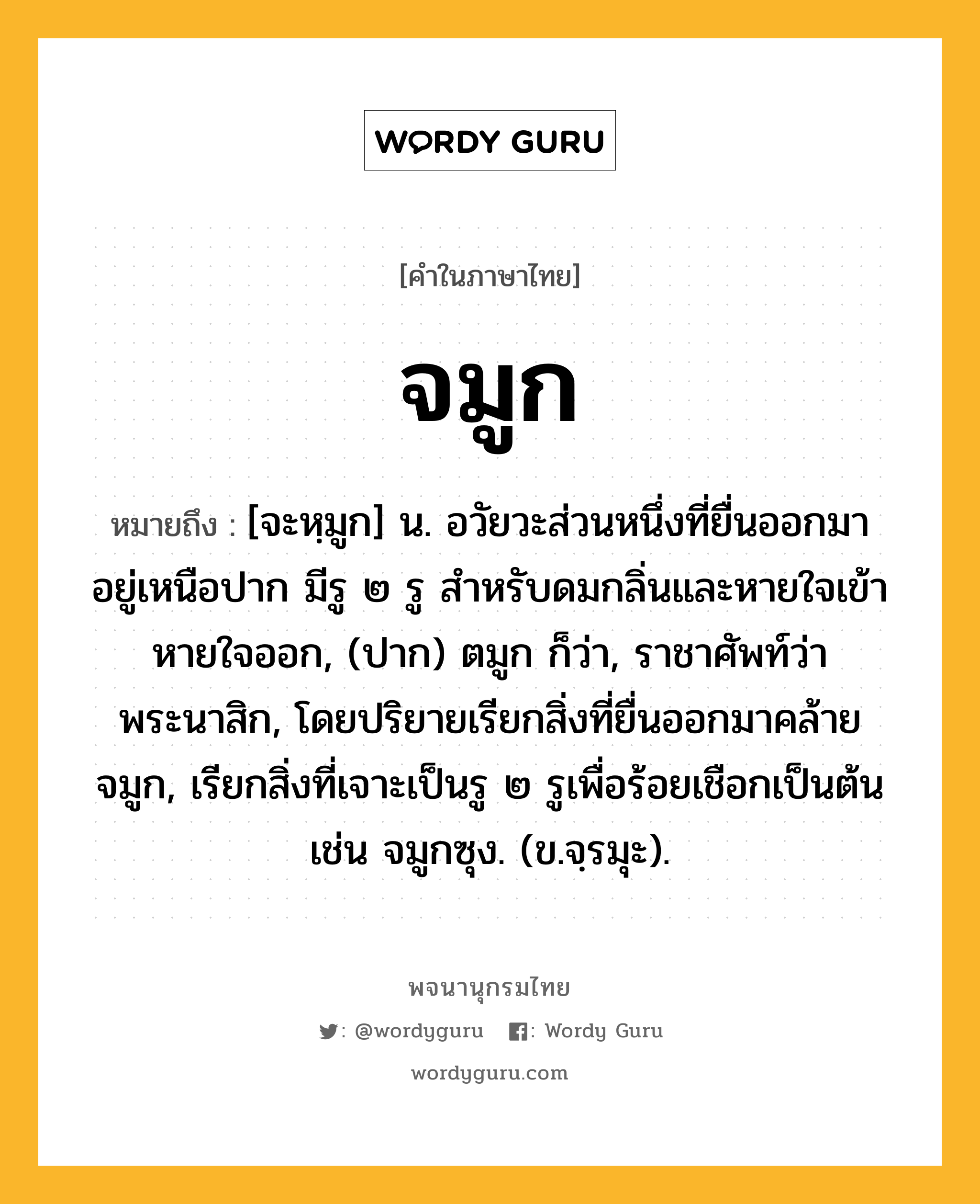 จมูก หมายถึงอะไร?, คำในภาษาไทย จมูก หมายถึง [จะหฺมูก] น. อวัยวะส่วนหนึ่งที่ยื่นออกมา อยู่เหนือปาก มีรู ๒ รู สําหรับดมกลิ่นและหายใจเข้าหายใจออก, (ปาก) ตมูก ก็ว่า, ราชาศัพท์ว่า พระนาสิก, โดยปริยายเรียกสิ่งที่ยื่นออกมาคล้ายจมูก, เรียกสิ่งที่เจาะเป็นรู ๒ รูเพื่อร้อยเชือกเป็นต้น เช่น จมูกซุง. (ข.จฺรมุะ).