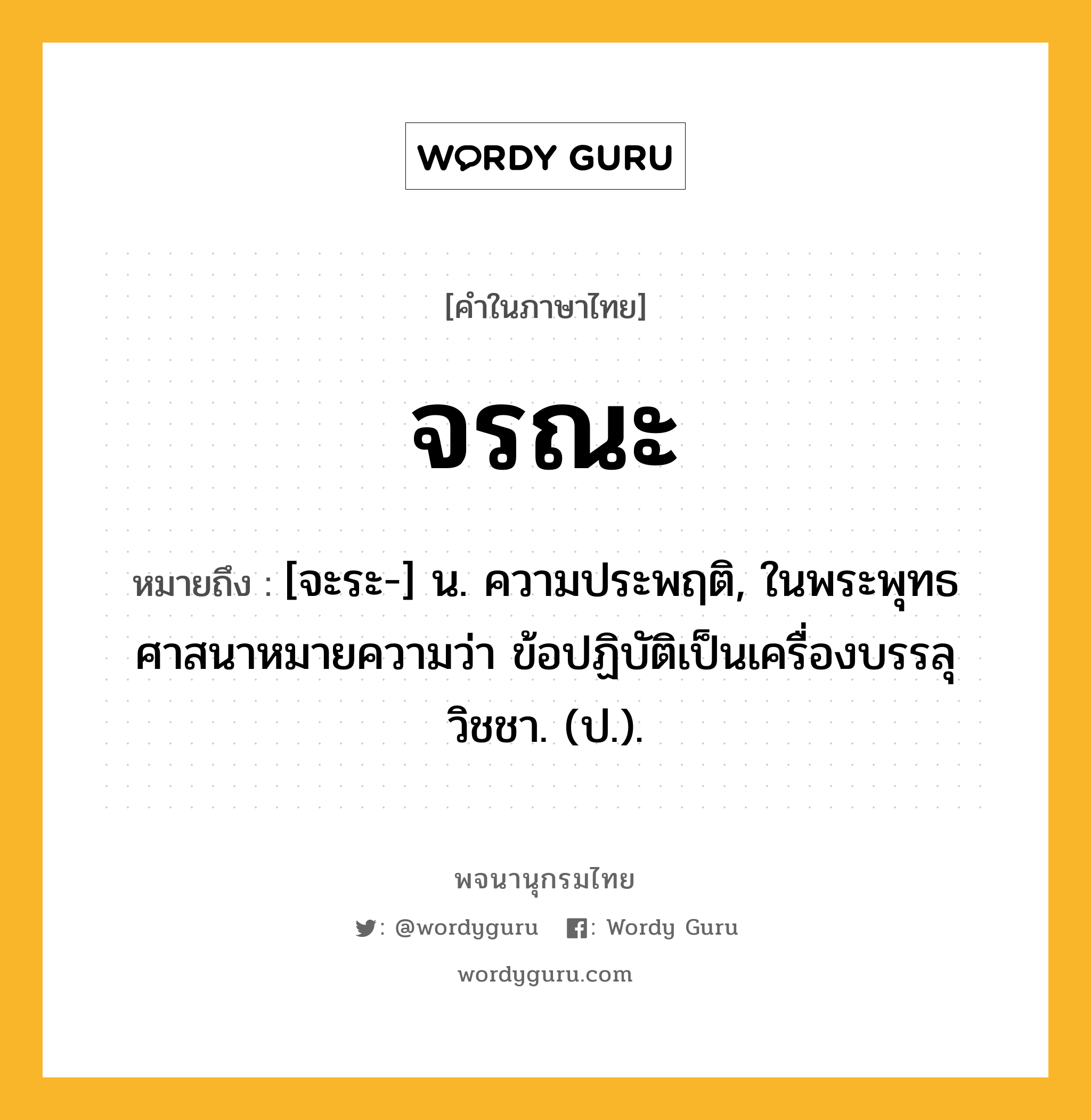 จรณะ หมายถึงอะไร?, คำในภาษาไทย จรณะ หมายถึง [จะระ-] น. ความประพฤติ, ในพระพุทธศาสนาหมายความว่า ข้อปฏิบัติเป็นเครื่องบรรลุวิชชา. (ป.).