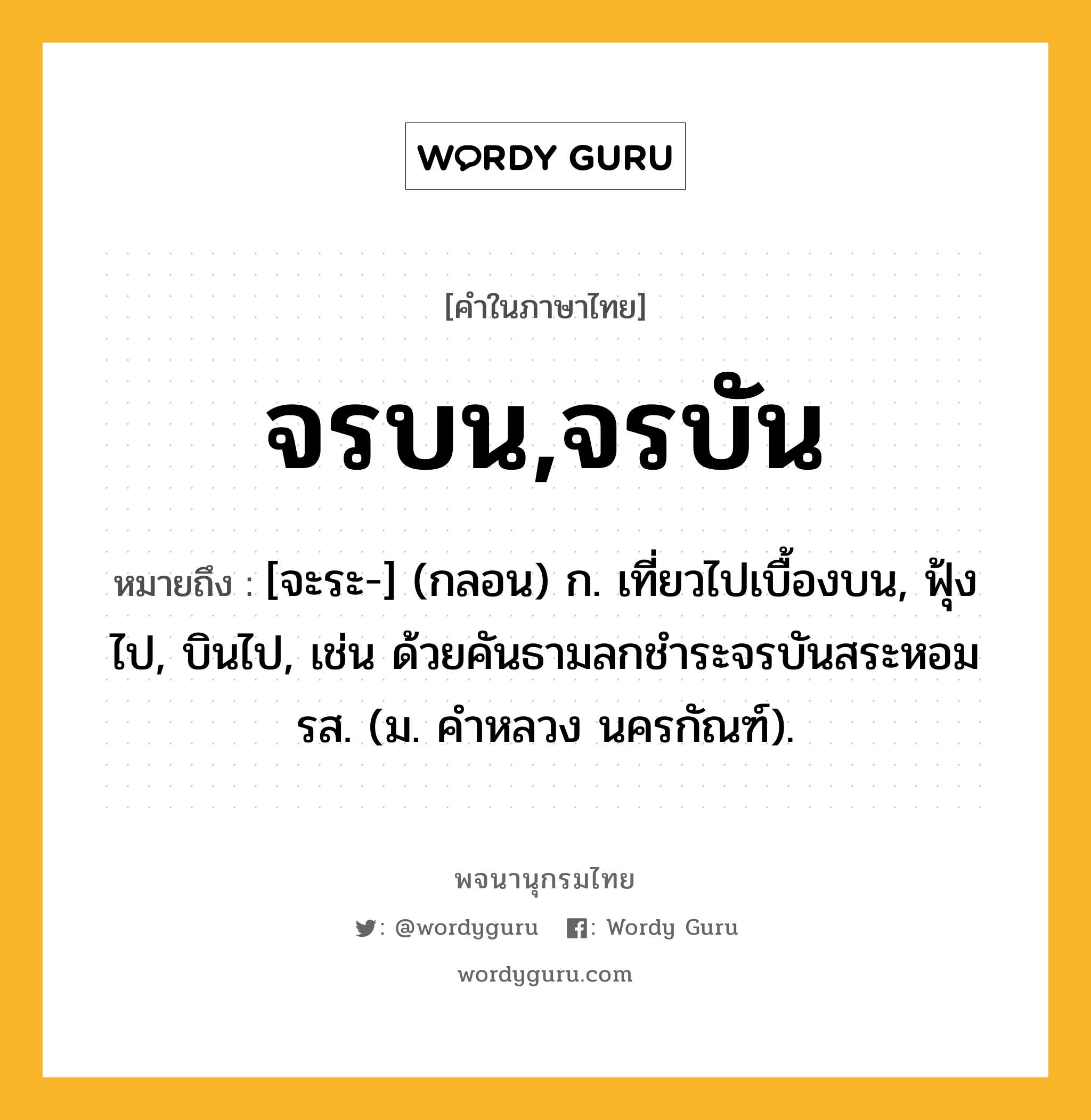 จรบน,จรบัน หมายถึงอะไร?, คำในภาษาไทย จรบน,จรบัน หมายถึง [จะระ-] (กลอน) ก. เที่ยวไปเบื้องบน, ฟุ้งไป, บินไป, เช่น ด้วยคันธามลกชําระจรบันสระหอมรส. (ม. คําหลวง นครกัณฑ์).