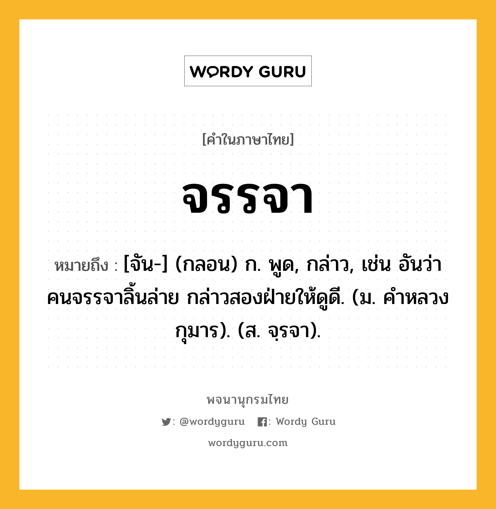 จรรจา หมายถึงอะไร?, คำในภาษาไทย จรรจา หมายถึง [จัน-] (กลอน) ก. พูด, กล่าว, เช่น อันว่าคนจรรจาลิ้นล่าย กล่าวสองฝ่ายให้ดูดี. (ม. คำหลวงกุมาร). (ส. จฺรจา).