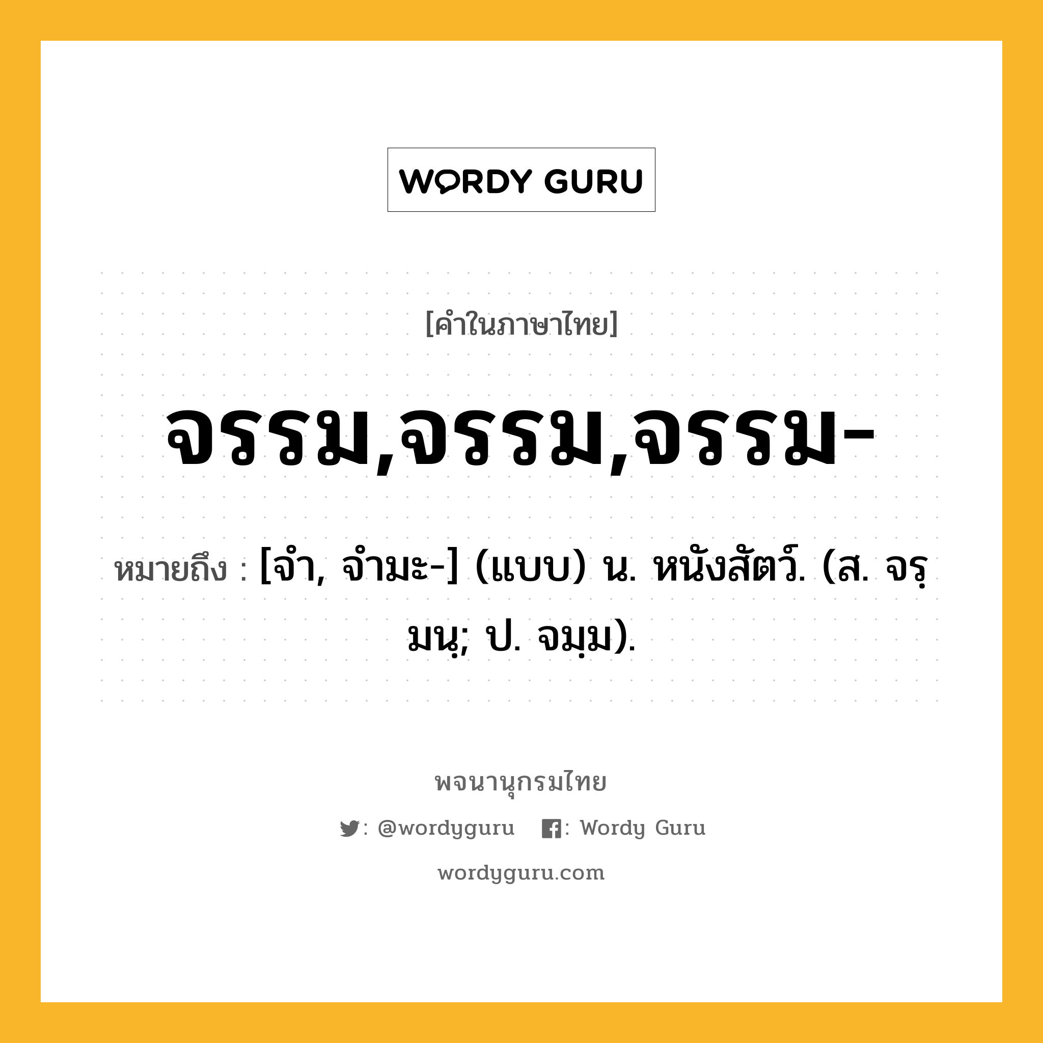 จรรม,จรรม,จรรม- หมายถึงอะไร?, คำในภาษาไทย จรรม,จรรม,จรรม- หมายถึง [จํา, จํามะ-] (แบบ) น. หนังสัตว์. (ส. จรฺมนฺ; ป. จมฺม).