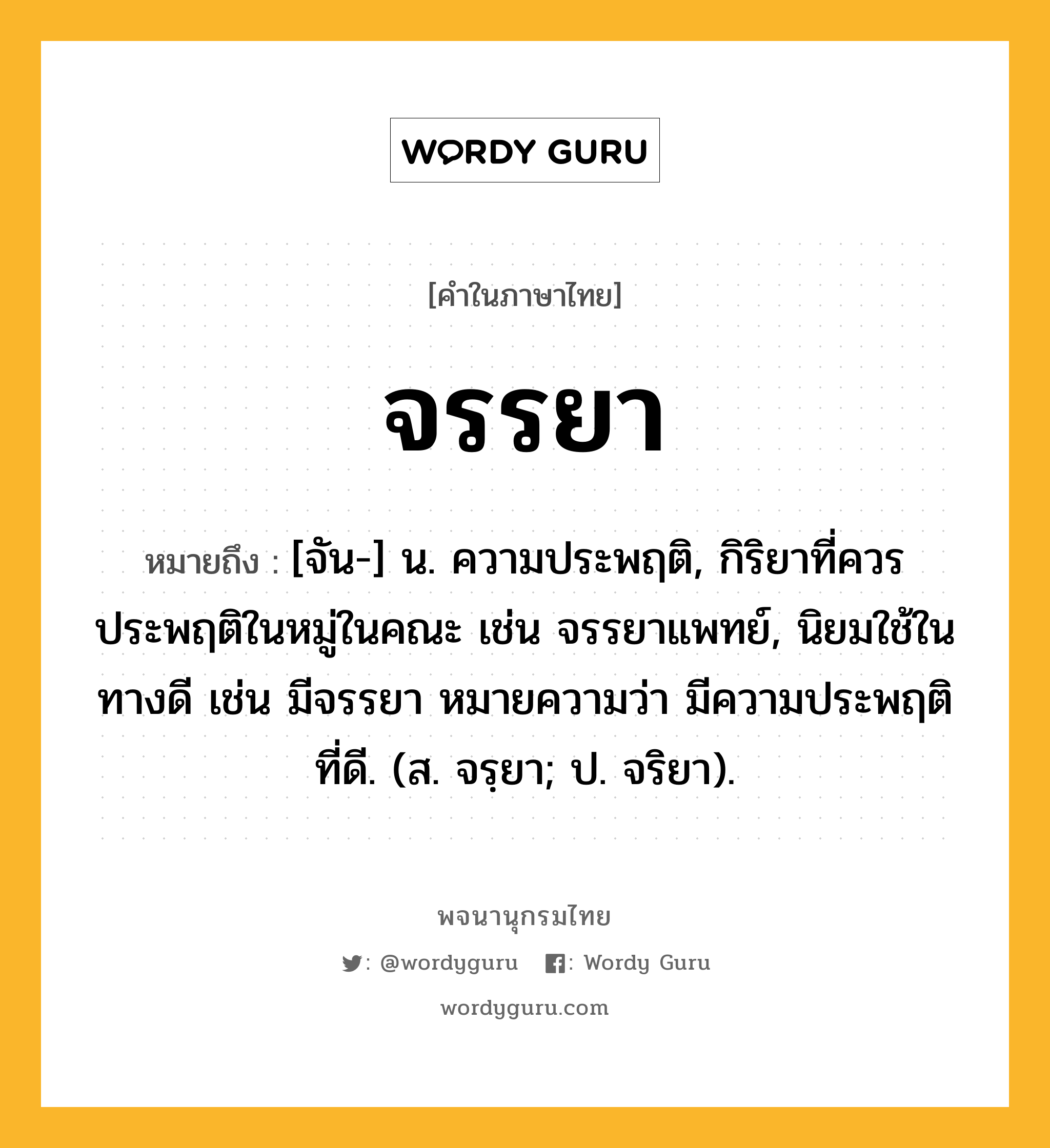 จรรยา หมายถึงอะไร?, คำในภาษาไทย จรรยา หมายถึง [จัน-] น. ความประพฤติ, กิริยาที่ควรประพฤติในหมู่ในคณะ เช่น จรรยาแพทย์, นิยมใช้ในทางดี เช่น มีจรรยา หมายความว่า มีความประพฤติที่ดี. (ส. จรฺยา; ป. จริยา).