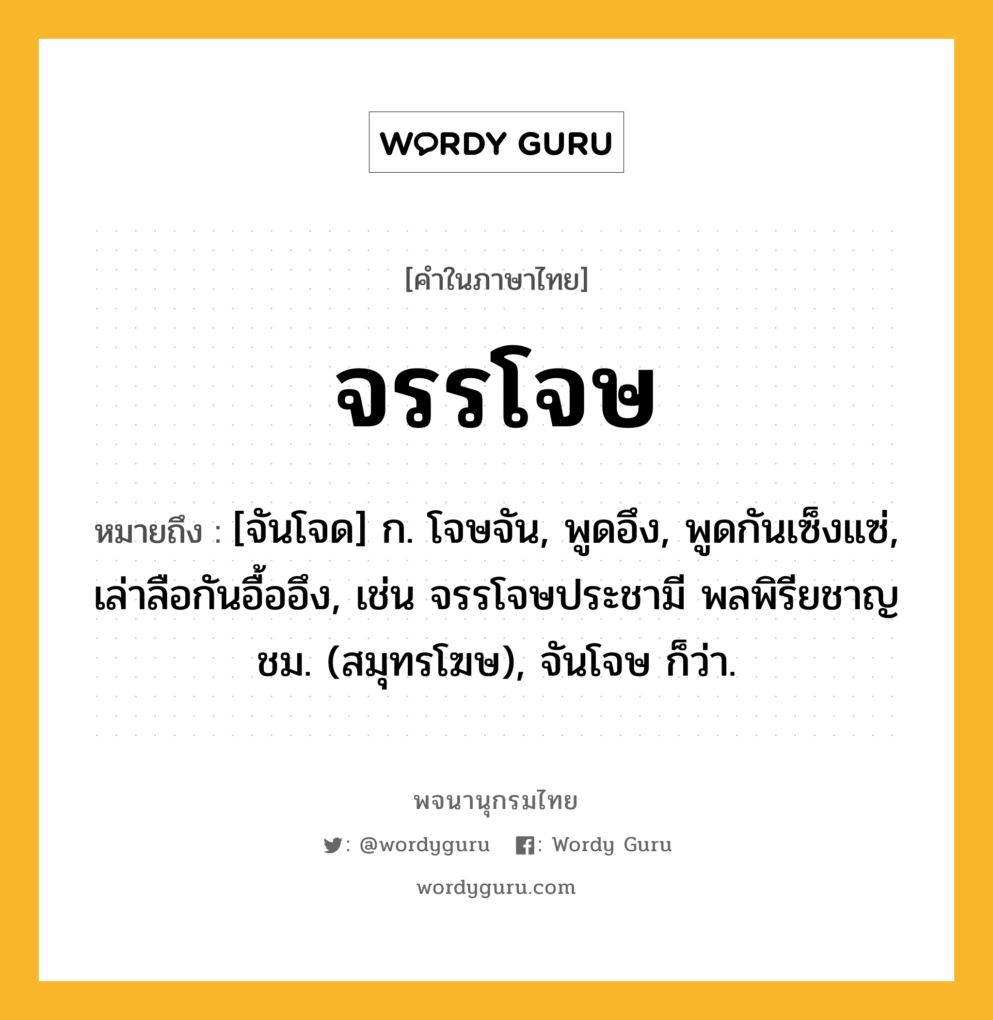 จรรโจษ หมายถึงอะไร?, คำในภาษาไทย จรรโจษ หมายถึง [จันโจด] ก. โจษจัน, พูดอึง, พูดกันเซ็งแซ่, เล่าลือกันอื้ออึง, เช่น จรรโจษประชามี พลพิรียชาญชม. (สมุทรโฆษ), จันโจษ ก็ว่า.