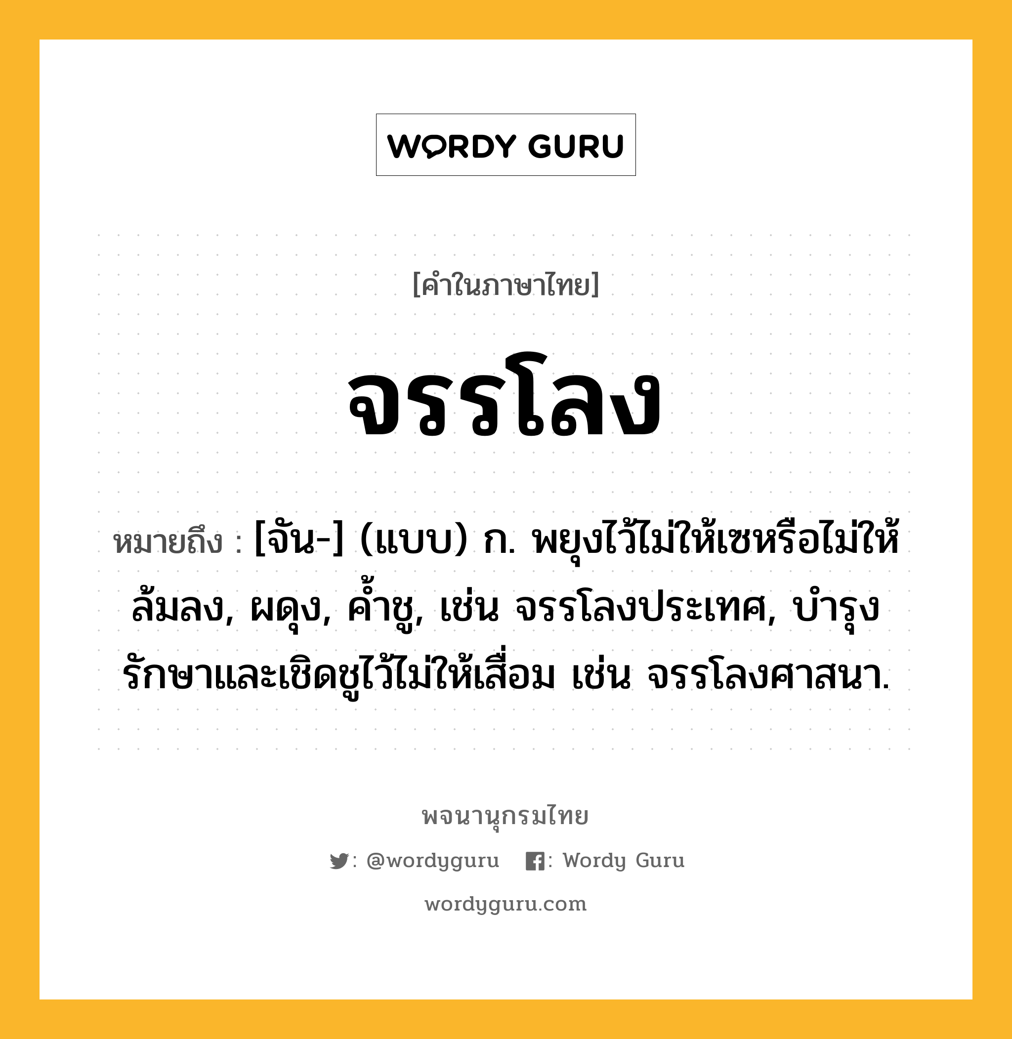 จรรโลง หมายถึงอะไร?, คำในภาษาไทย จรรโลง หมายถึง [จัน-] (แบบ) ก. พยุงไว้ไม่ให้เซหรือไม่ให้ล้มลง, ผดุง, ค้ำชู, เช่น จรรโลงประเทศ, บำรุงรักษาและเชิดชูไว้ไม่ให้เสื่อม เช่น จรรโลงศาสนา.