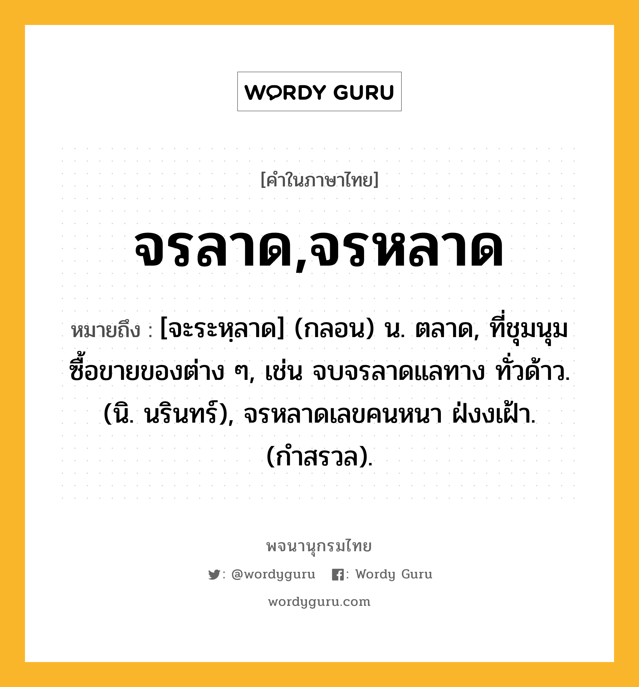 จรลาด,จรหลาด หมายถึงอะไร?, คำในภาษาไทย จรลาด,จรหลาด หมายถึง [จะระหฺลาด] (กลอน) น. ตลาด, ที่ชุมนุมซื้อขายของต่าง ๆ, เช่น จบจรลาดแลทาง ทั่วด้าว. (นิ. นรินทร์), จรหลาดเลขคนหนา ฝ่งงเฝ้า. (กำสรวล).