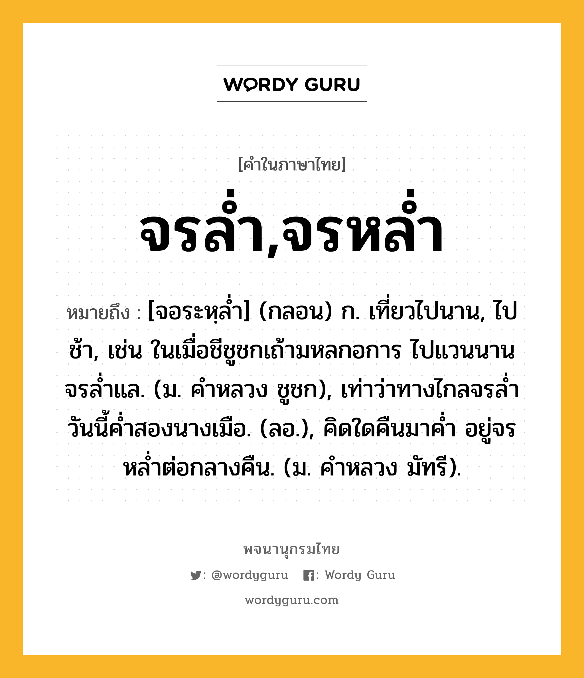 จรล่ำ,จรหล่ำ หมายถึงอะไร?, คำในภาษาไทย จรล่ำ,จรหล่ำ หมายถึง [จอระหฺล่ำ] (กลอน) ก. เที่ยวไปนาน, ไปช้า, เช่น ในเมื่อชีชูชกเถ้ามหลกอการ ไปแวนนานจรล่ำแล. (ม. คำหลวง ชูชก), เท่าว่าทางไกลจรล่ำ วันนี้ค่ำสองนางเมือ. (ลอ.), คิดใดคืนมาค่ำ อยู่จรหล่ำต่อกลางคืน. (ม. คำหลวง มัทรี).