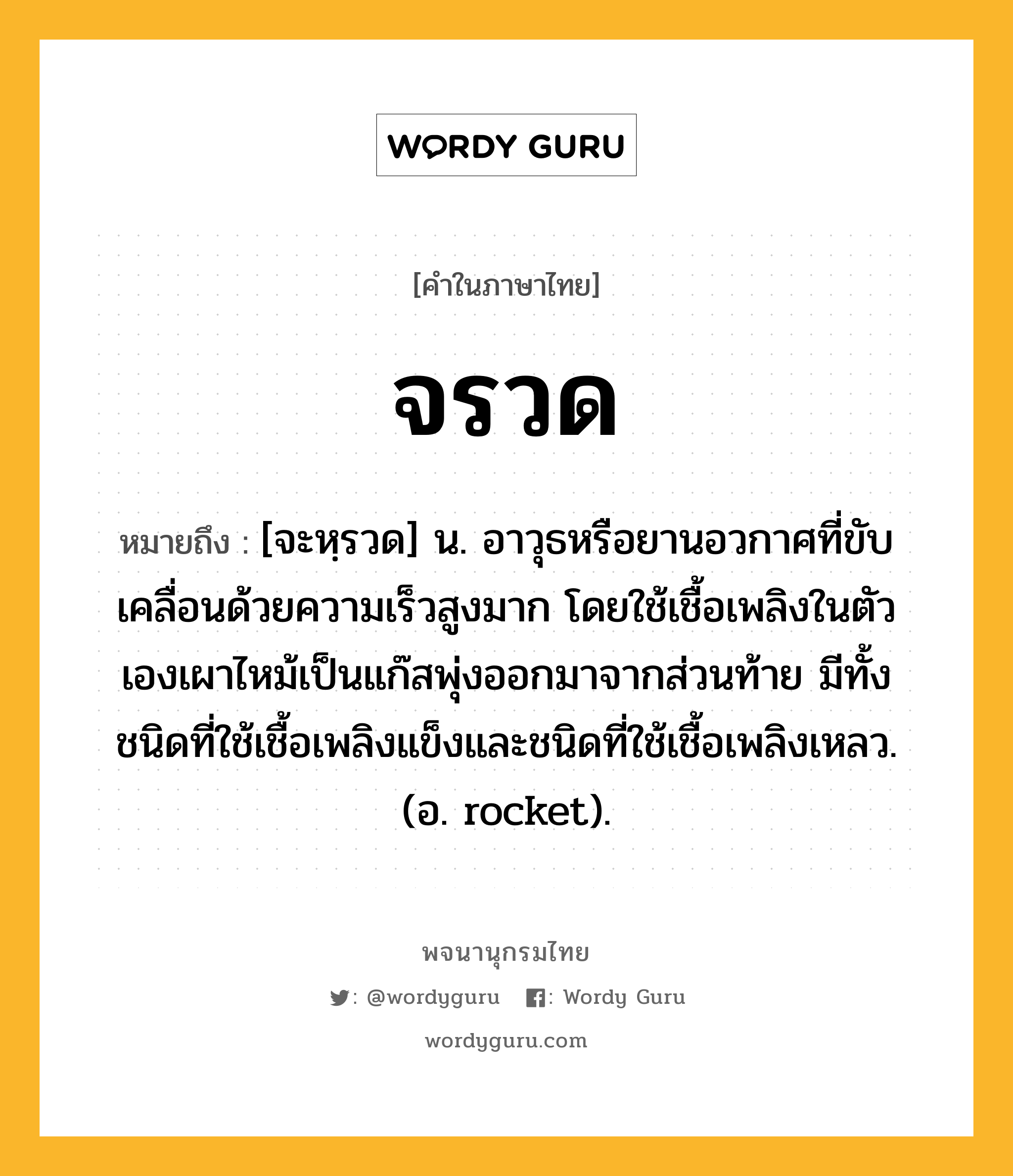 จรวด หมายถึงอะไร?, คำในภาษาไทย จรวด หมายถึง [จะหฺรวด] น. อาวุธหรือยานอวกาศที่ขับเคลื่อนด้วยความเร็วสูงมาก โดยใช้เชื้อเพลิงในตัวเองเผาไหม้เป็นแก๊สพุ่งออกมาจากส่วนท้าย มีทั้งชนิดที่ใช้เชื้อเพลิงแข็งและชนิดที่ใช้เชื้อเพลิงเหลว. (อ. rocket).