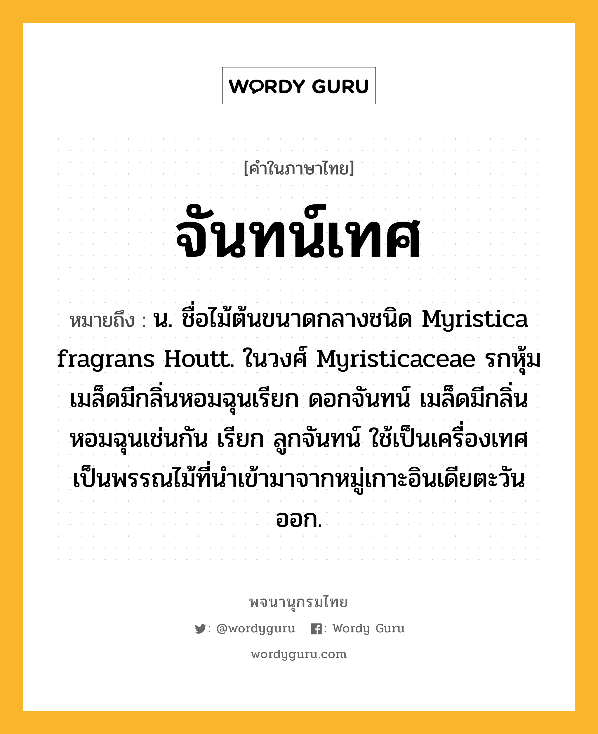 จันทน์เทศ หมายถึงอะไร?, คำในภาษาไทย จันทน์เทศ หมายถึง น. ชื่อไม้ต้นขนาดกลางชนิด Myristica fragrans Houtt. ในวงศ์ Myristicaceae รกหุ้มเมล็ดมีกลิ่นหอมฉุนเรียก ดอกจันทน์ เมล็ดมีกลิ่นหอมฉุนเช่นกัน เรียก ลูกจันทน์ ใช้เป็นเครื่องเทศ เป็นพรรณไม้ที่นําเข้ามาจากหมู่เกาะอินเดียตะวันออก.