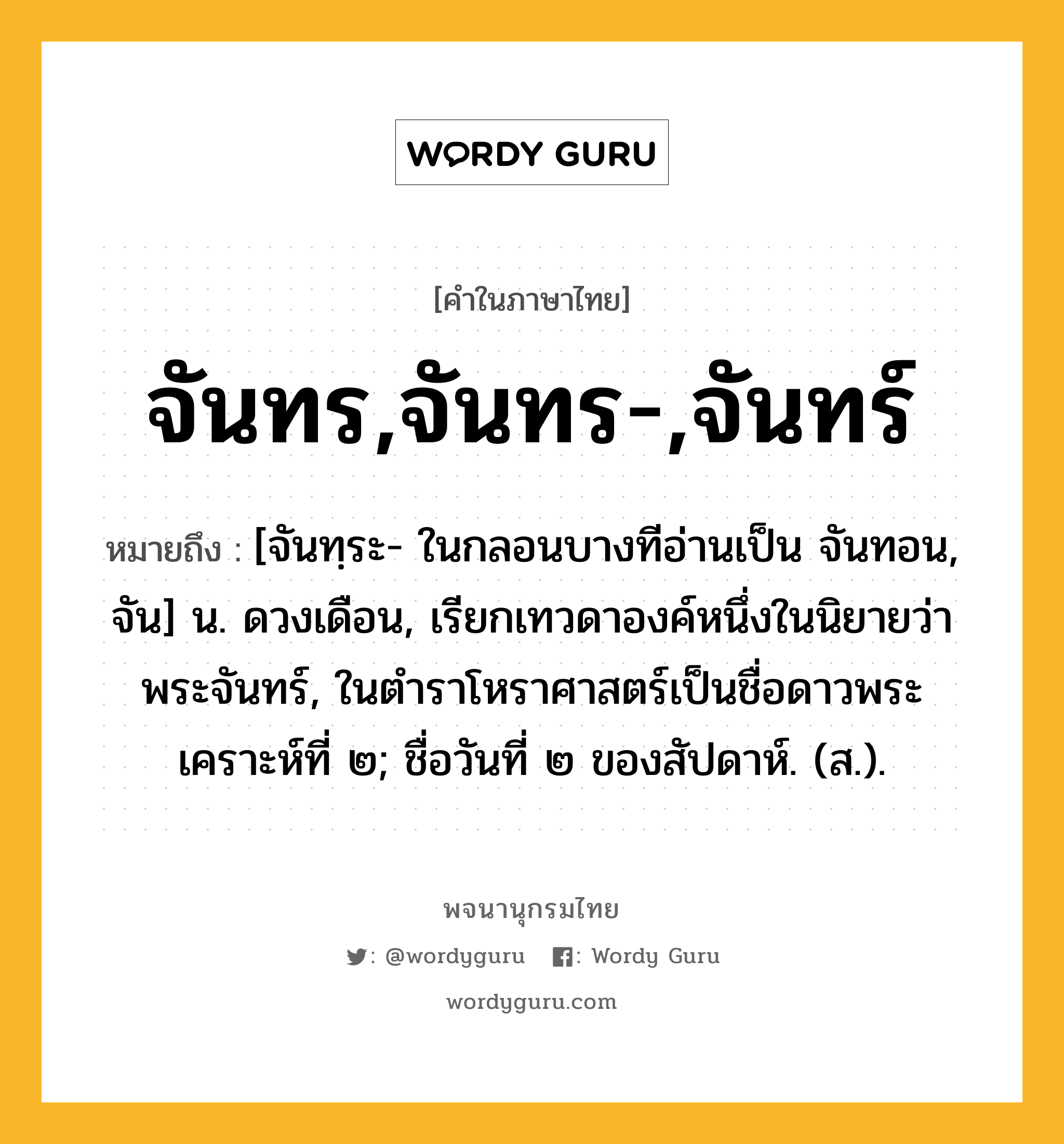 จันทร,จันทร-,จันทร์ หมายถึงอะไร?, คำในภาษาไทย จันทร,จันทร-,จันทร์ หมายถึง [จันทฺระ- ในกลอนบางทีอ่านเป็น จันทอน, จัน] น. ดวงเดือน, เรียกเทวดาองค์หนึ่งในนิยายว่า พระจันทร์, ในตำราโหราศาสตร์เป็นชื่อดาวพระเคราะห์ที่ ๒; ชื่อวันที่ ๒ ของสัปดาห์. (ส.).