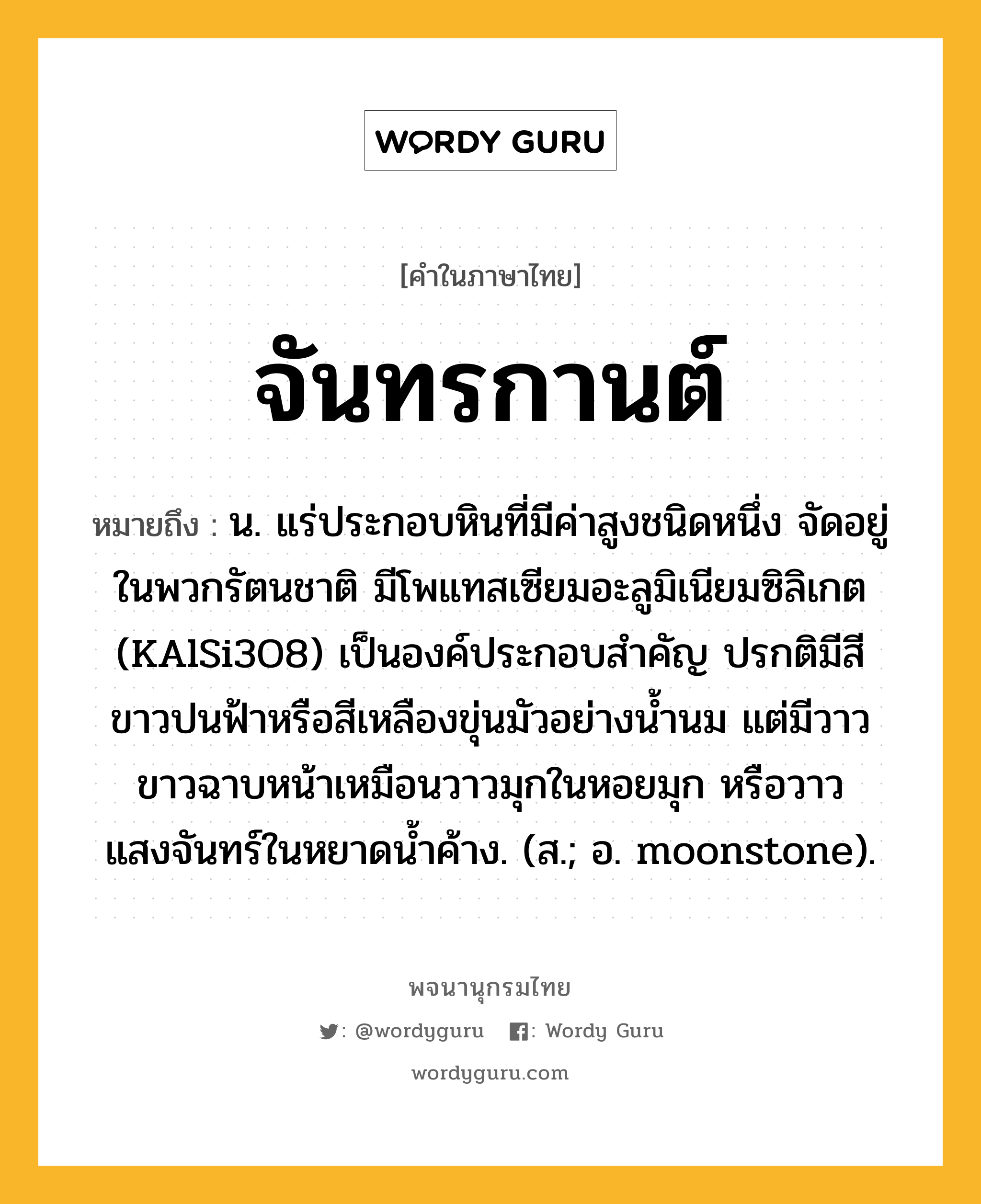 จันทรกานต์ หมายถึงอะไร?, คำในภาษาไทย จันทรกานต์ หมายถึง น. แร่ประกอบหินที่มีค่าสูงชนิดหนึ่ง จัดอยู่ในพวกรัตนชาติ มีโพแทสเซียมอะลูมิเนียมซิลิเกต (KAlSi3O8) เป็นองค์ประกอบสําคัญ ปรกติมีสีขาวปนฟ้าหรือสีเหลืองขุ่นมัวอย่างนํ้านม แต่มีวาวขาวฉาบหน้าเหมือนวาวมุกในหอยมุก หรือวาวแสงจันทร์ในหยาดนํ้าค้าง. (ส.; อ. moonstone).