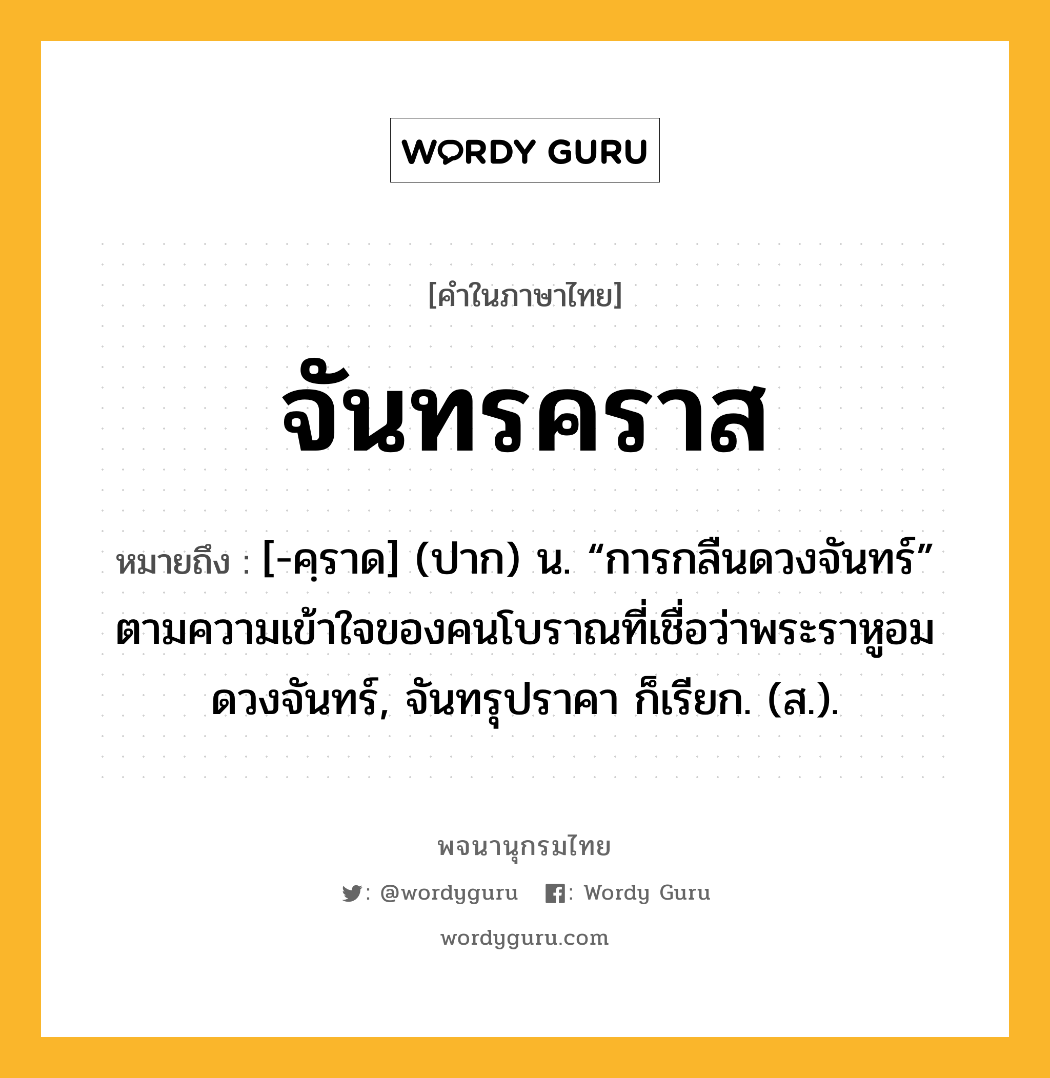 จันทรคราส หมายถึงอะไร?, คำในภาษาไทย จันทรคราส หมายถึง [-คฺราด] (ปาก) น. “การกลืนดวงจันทร์” ตามความเข้าใจของคนโบราณที่เชื่อว่าพระราหูอมดวงจันทร์, จันทรุปราคา ก็เรียก. (ส.).