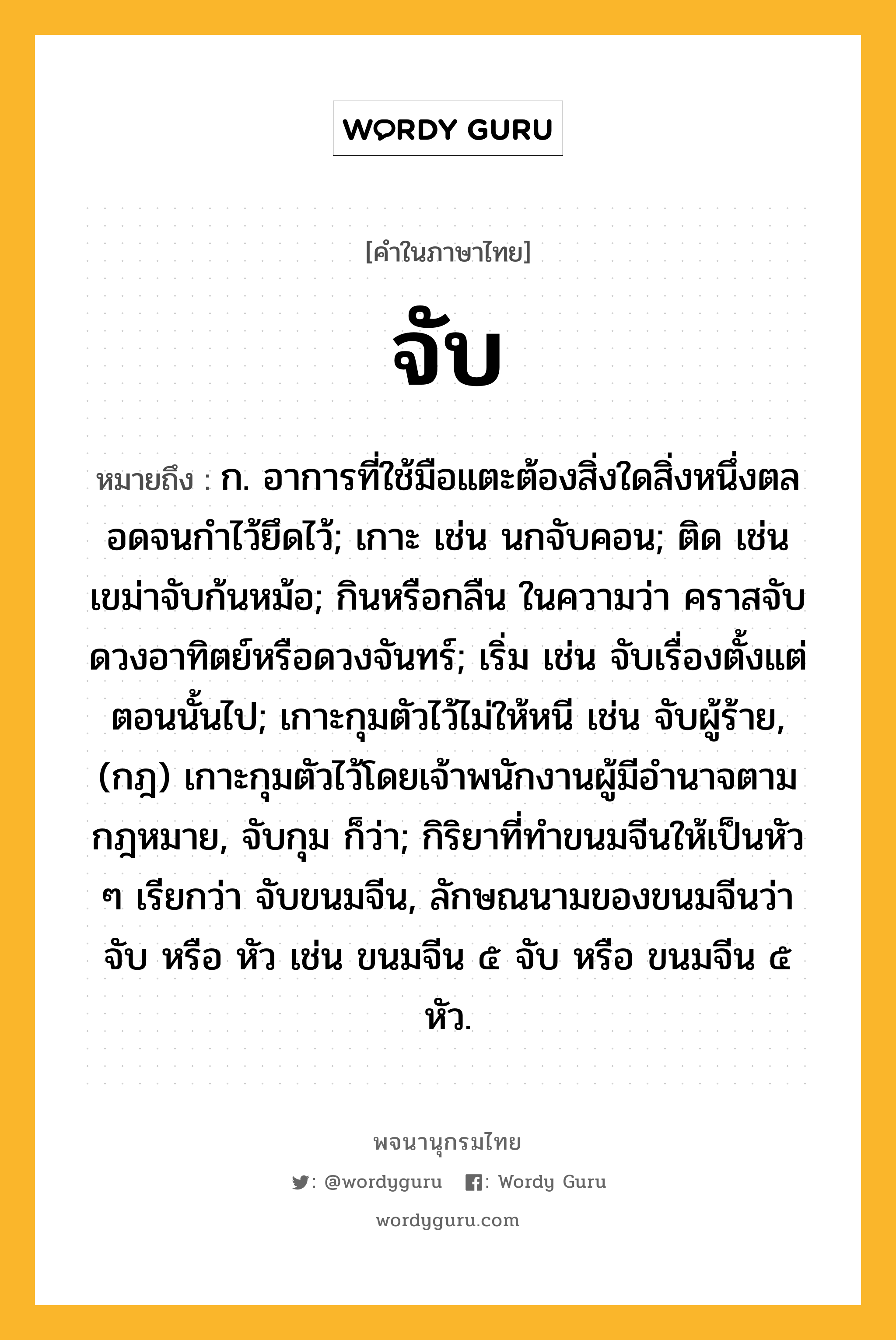 จับ หมายถึงอะไร?, คำในภาษาไทย จับ หมายถึง ก. อาการที่ใช้มือแตะต้องสิ่งใดสิ่งหนึ่งตลอดจนกําไว้ยึดไว้; เกาะ เช่น นกจับคอน; ติด เช่น เขม่าจับก้นหม้อ; กินหรือกลืน ในความว่า คราสจับดวงอาทิตย์หรือดวงจันทร์; เริ่ม เช่น จับเรื่องตั้งแต่ตอนนั้นไป; เกาะกุมตัวไว้ไม่ให้หนี เช่น จับผู้ร้าย, (กฎ) เกาะกุมตัวไว้โดยเจ้าพนักงานผู้มีอํานาจตามกฎหมาย, จับกุม ก็ว่า; กิริยาที่ทําขนมจีนให้เป็นหัว ๆ เรียกว่า จับขนมจีน, ลักษณนามของขนมจีนว่า จับ หรือ หัว เช่น ขนมจีน ๕ จับ หรือ ขนมจีน ๕ หัว.