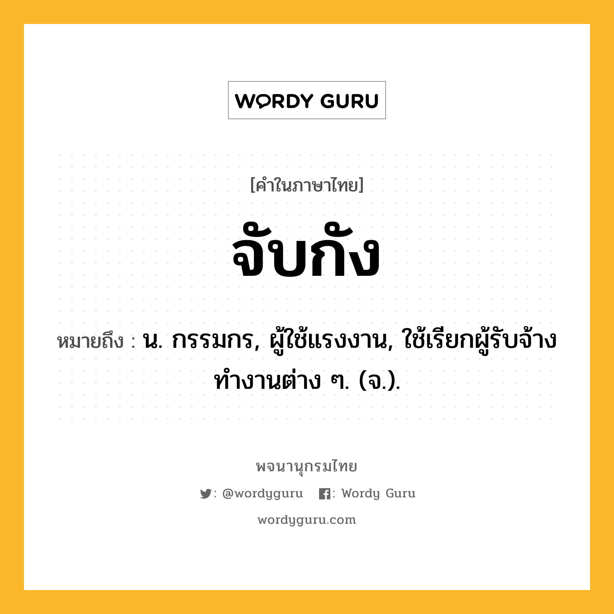 จับกัง หมายถึงอะไร?, คำในภาษาไทย จับกัง หมายถึง น. กรรมกร, ผู้ใช้แรงงาน, ใช้เรียกผู้รับจ้างทำงานต่าง ๆ. (จ.).