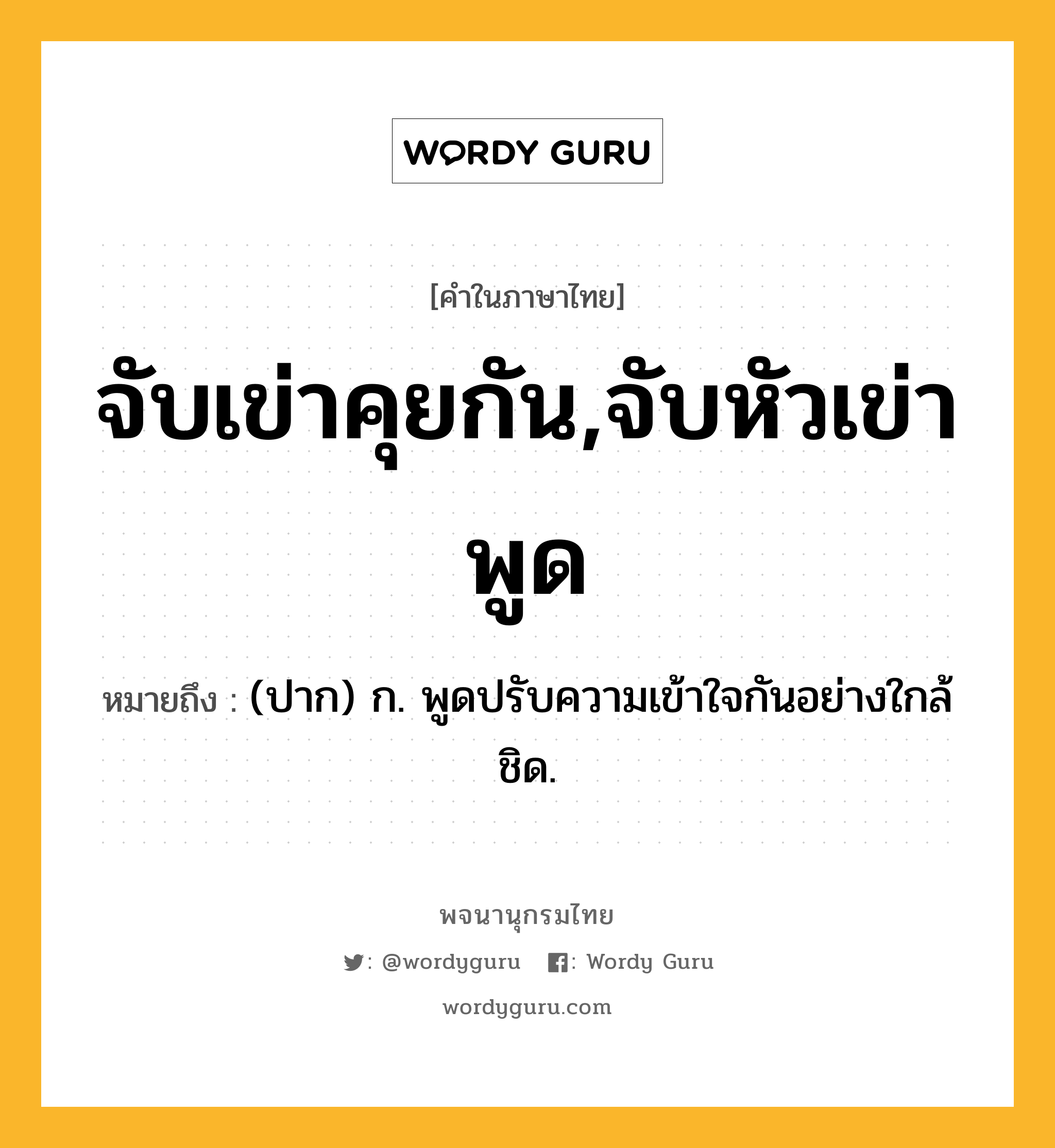 จับเข่าคุยกัน,จับหัวเข่าพูด หมายถึงอะไร?, คำในภาษาไทย จับเข่าคุยกัน,จับหัวเข่าพูด หมายถึง (ปาก) ก. พูดปรับความเข้าใจกันอย่างใกล้ชิด.