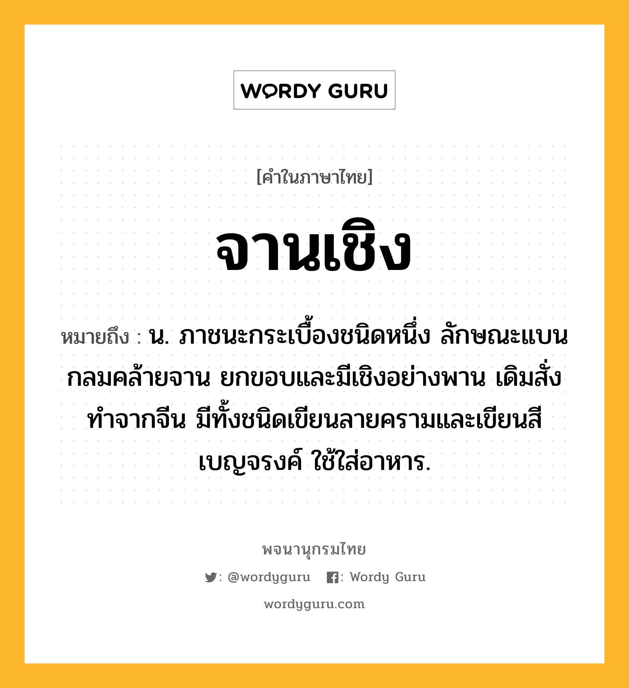 จานเชิง หมายถึงอะไร?, คำในภาษาไทย จานเชิง หมายถึง น. ภาชนะกระเบื้องชนิดหนึ่ง ลักษณะแบนกลมคล้ายจาน ยกขอบและมีเชิงอย่างพาน เดิมสั่งทำจากจีน มีทั้งชนิดเขียนลายครามและเขียนสีเบญจรงค์ ใช้ใส่อาหาร.