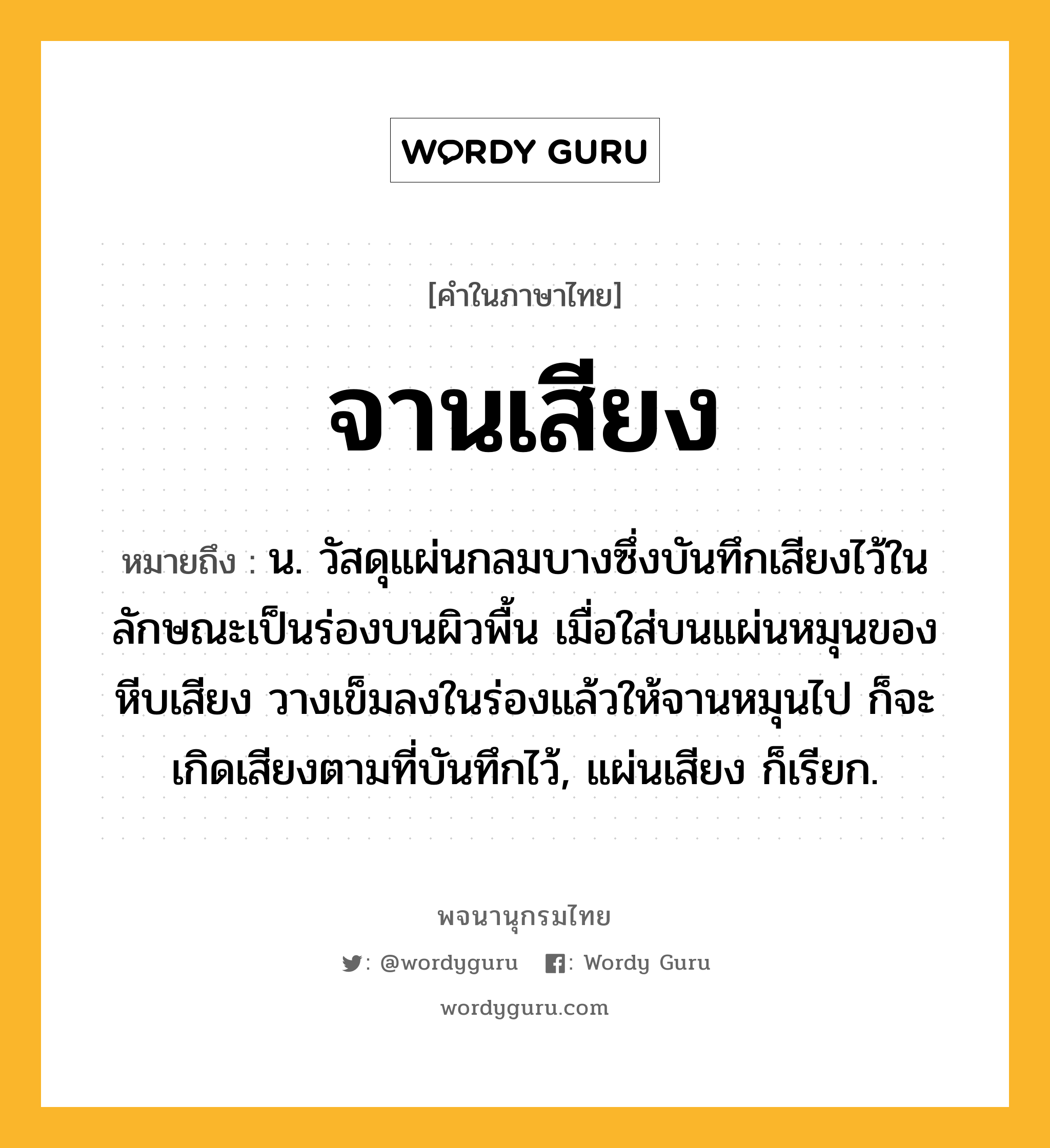 จานเสียง หมายถึงอะไร?, คำในภาษาไทย จานเสียง หมายถึง น. วัสดุแผ่นกลมบางซึ่งบันทึกเสียงไว้ในลักษณะเป็นร่องบนผิวพื้น เมื่อใส่บนแผ่นหมุนของหีบเสียง วางเข็มลงในร่องแล้วให้จานหมุนไป ก็จะเกิดเสียงตามที่บันทึกไว้, แผ่นเสียง ก็เรียก.