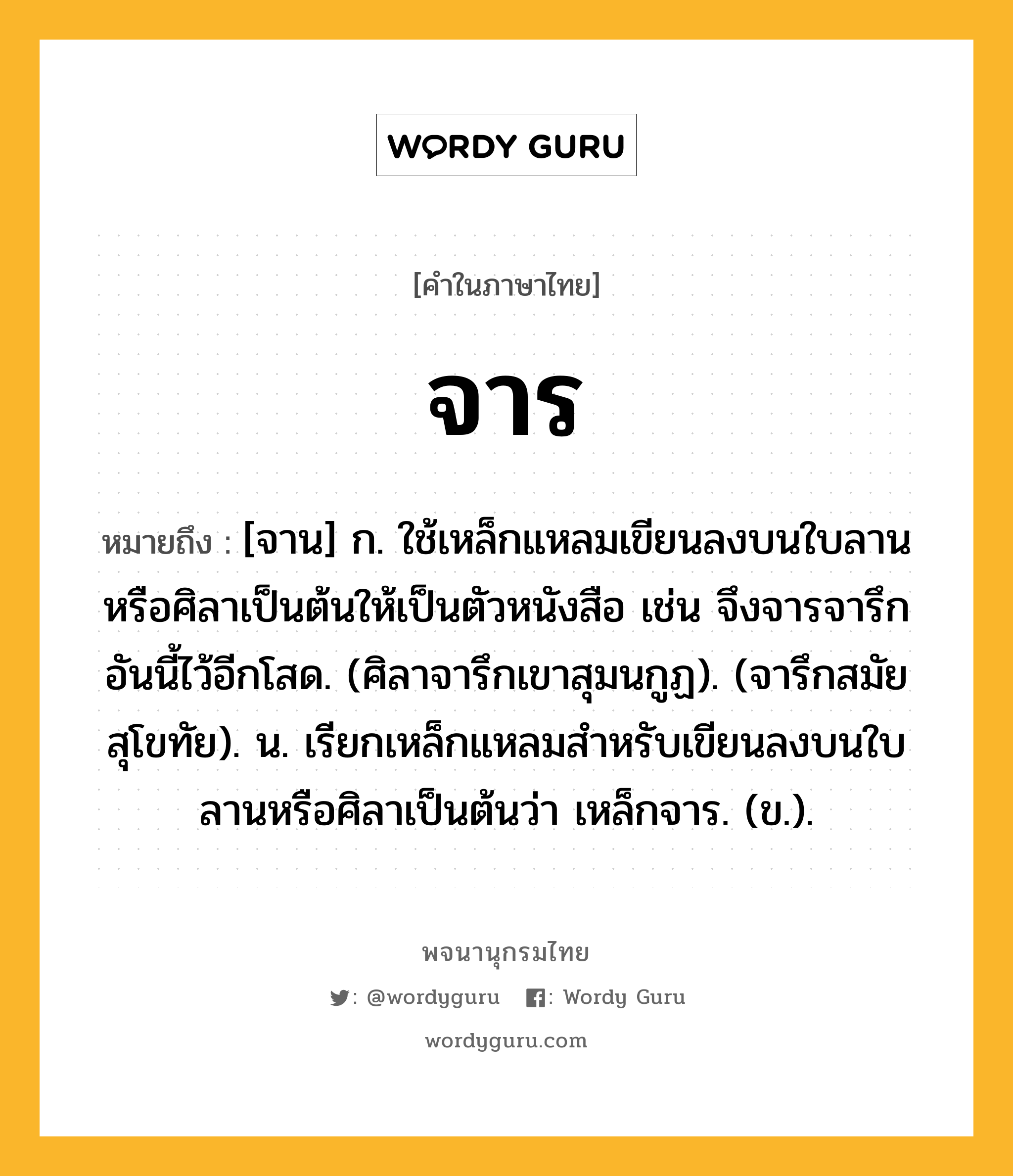 จาร หมายถึงอะไร?, คำในภาษาไทย จาร หมายถึง [จาน] ก. ใช้เหล็กแหลมเขียนลงบนใบลานหรือศิลาเป็นต้นให้เป็นตัวหนังสือ เช่น จึงจารจารึกอันนี้ไว้อีกโสด. (ศิลาจารึกเขาสุมนกูฏ). (จารึกสมัยสุโขทัย). น. เรียกเหล็กแหลมสำหรับเขียนลงบนใบลานหรือศิลาเป็นต้นว่า เหล็กจาร. (ข.).