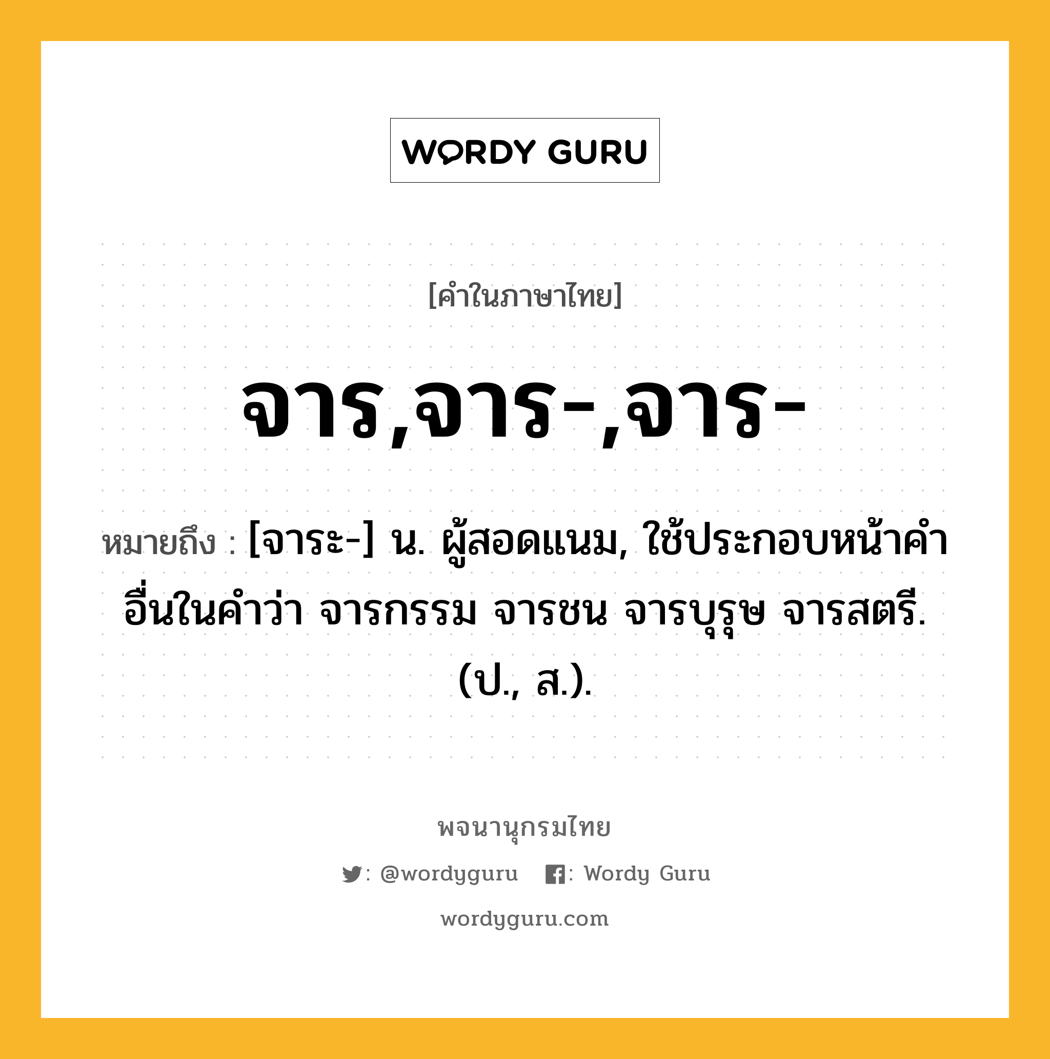 จาร,จาร-,จาร- หมายถึงอะไร?, คำในภาษาไทย จาร,จาร-,จาร- หมายถึง [จาระ-] น. ผู้สอดแนม, ใช้ประกอบหน้าคําอื่นในคำว่า จารกรรม จารชน จารบุรุษ จารสตรี. (ป., ส.).