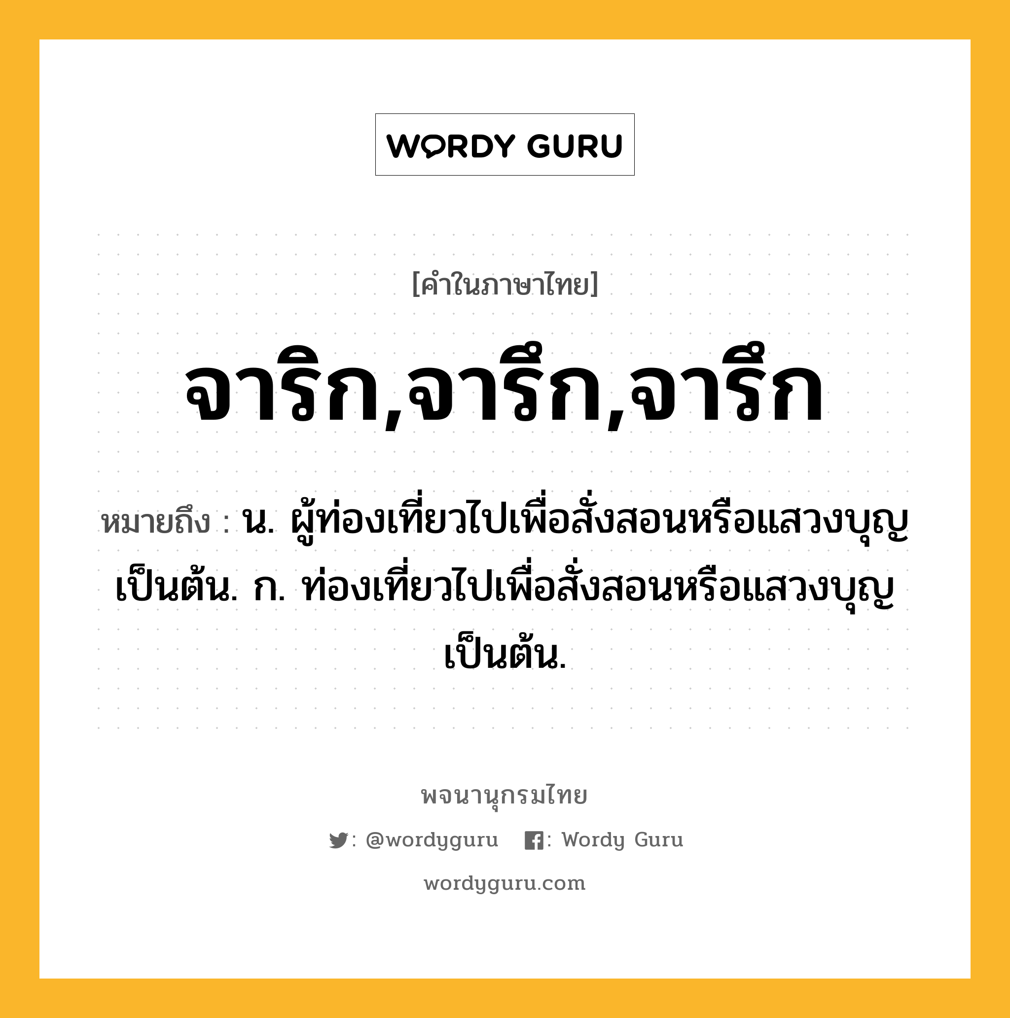 จาริก,จารึก,จารึก หมายถึงอะไร?, คำในภาษาไทย จาริก,จารึก,จารึก หมายถึง น. ผู้ท่องเที่ยวไปเพื่อสั่งสอนหรือแสวงบุญเป็นต้น. ก. ท่องเที่ยวไปเพื่อสั่งสอนหรือแสวงบุญเป็นต้น.