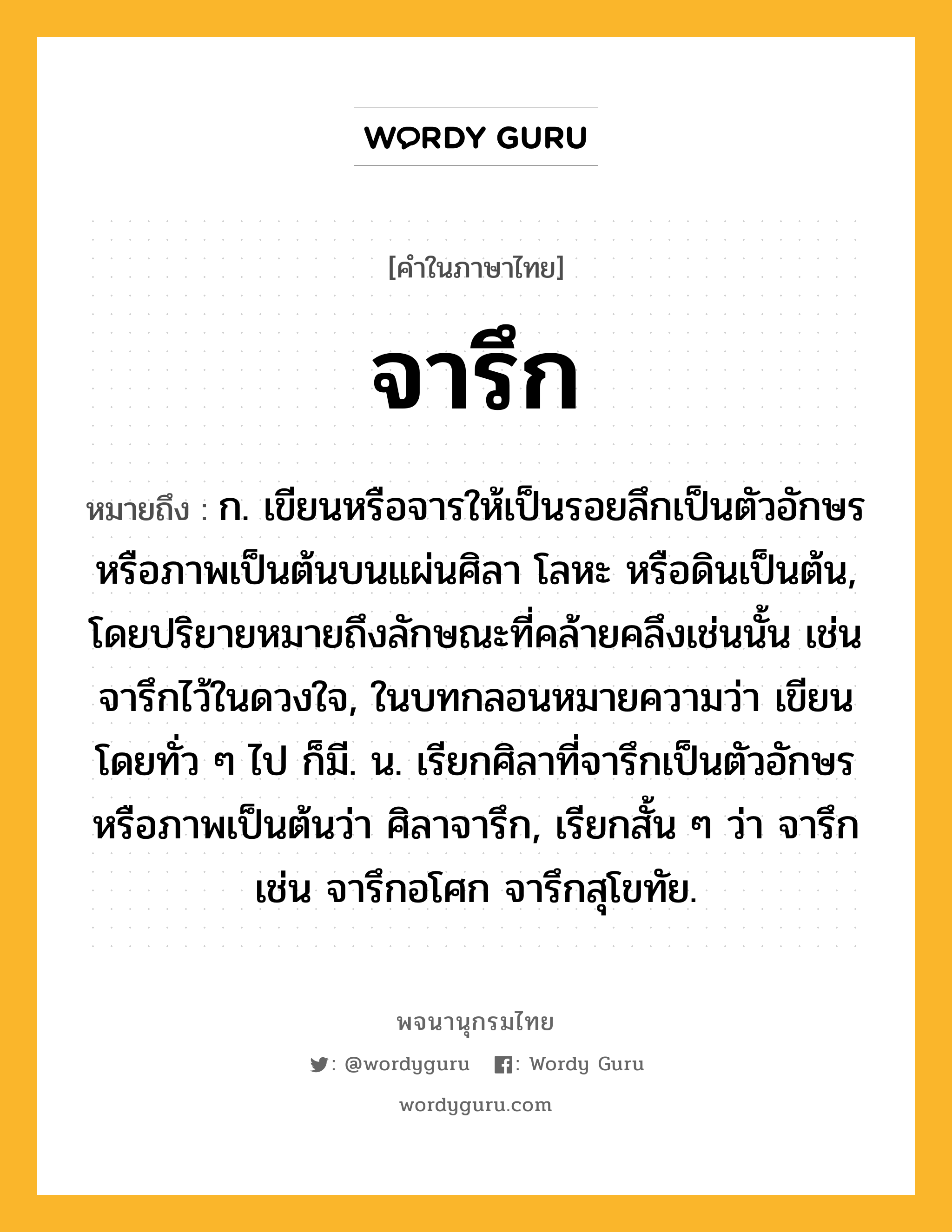 จารึก หมายถึงอะไร?, คำในภาษาไทย จารึก หมายถึง ก. เขียนหรือจารให้เป็นรอยลึกเป็นตัวอักษรหรือภาพเป็นต้นบนแผ่นศิลา โลหะ หรือดินเป็นต้น, โดยปริยายหมายถึงลักษณะที่คล้ายคลึงเช่นนั้น เช่น จารึกไว้ในดวงใจ, ในบทกลอนหมายความว่า เขียนโดยทั่ว ๆ ไป ก็มี. น. เรียกศิลาที่จารึกเป็นตัวอักษรหรือภาพเป็นต้นว่า ศิลาจารึก, เรียกสั้น ๆ ว่า จารึก เช่น จารึกอโศก จารึกสุโขทัย.