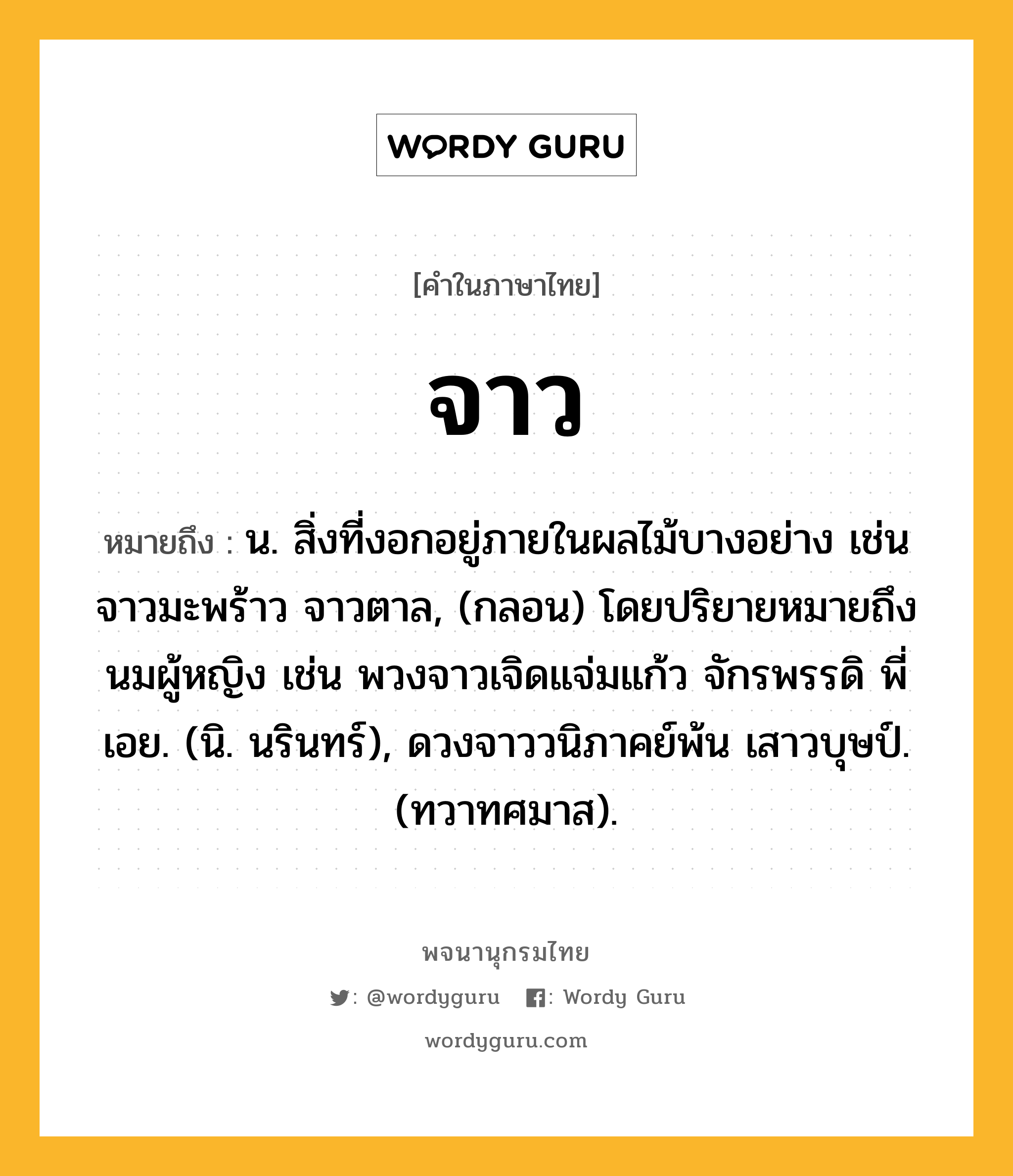 จาว หมายถึงอะไร?, คำในภาษาไทย จาว หมายถึง น. สิ่งที่งอกอยู่ภายในผลไม้บางอย่าง เช่น จาวมะพร้าว จาวตาล, (กลอน) โดยปริยายหมายถึงนมผู้หญิง เช่น พวงจาวเจิดแจ่มแก้ว จักรพรรดิ พี่เอย. (นิ. นรินทร์), ดวงจาววนิภาคย์พ้น เสาวบุษป์. (ทวาทศมาส).