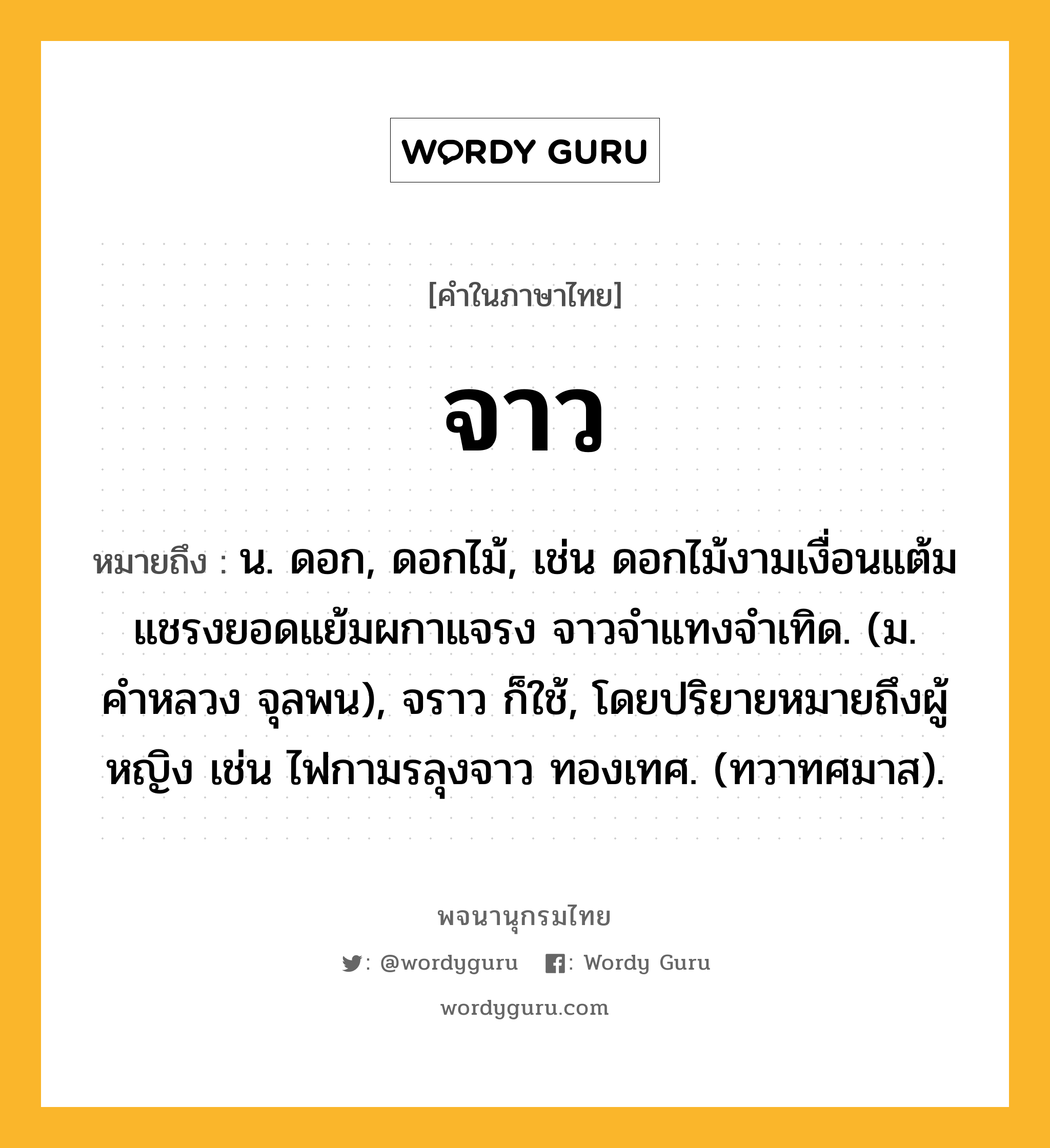 จาว หมายถึงอะไร?, คำในภาษาไทย จาว หมายถึง น. ดอก, ดอกไม้, เช่น ดอกไม้งามเงื่อนแต้ม แชรงยอดแย้มผกาแจรง จาวจำแทงจำเทิด. (ม. คำหลวง จุลพน), จราว ก็ใช้, โดยปริยายหมายถึงผู้หญิง เช่น ไฟกามรลุงจาว ทองเทศ. (ทวาทศมาส).