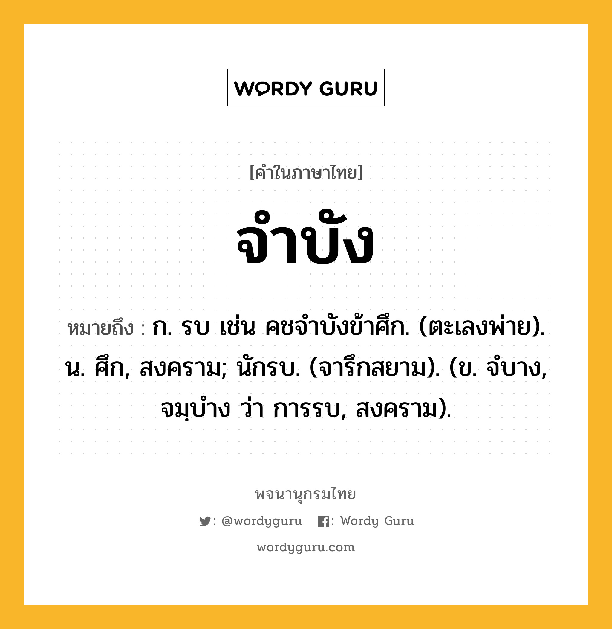 จำบัง หมายถึงอะไร?, คำในภาษาไทย จำบัง หมายถึง ก. รบ เช่น คชจําบังข้าศึก. (ตะเลงพ่าย). น. ศึก, สงคราม; นักรบ. (จารึกสยาม). (ข. จํบาง, จมฺบําง ว่า การรบ, สงคราม).