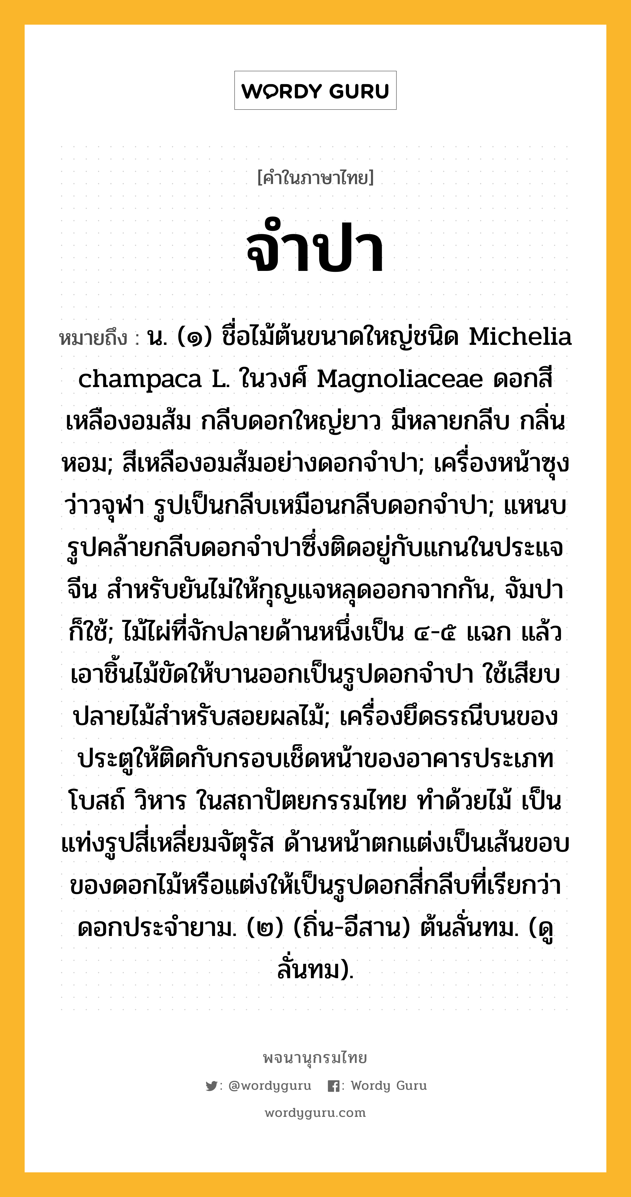 จำปา หมายถึงอะไร?, คำในภาษาไทย จำปา หมายถึง น. (๑) ชื่อไม้ต้นขนาดใหญ่ชนิด Michelia champaca L. ในวงศ์ Magnoliaceae ดอกสีเหลืองอมส้ม กลีบดอกใหญ่ยาว มีหลายกลีบ กลิ่นหอม; สีเหลืองอมส้มอย่างดอกจำปา; เครื่องหน้าซุงว่าวจุฬา รูปเป็นกลีบเหมือนกลีบดอกจําปา; แหนบรูปคล้ายกลีบดอกจําปาซึ่งติดอยู่กับแกนในประแจจีน สําหรับยันไม่ให้กุญแจหลุดออกจากกัน, จัมปา ก็ใช้; ไม้ไผ่ที่จักปลายด้านหนึ่งเป็น ๔-๕ แฉก แล้วเอาชิ้นไม้ขัดให้บานออกเป็นรูปดอกจำปา ใช้เสียบปลายไม้สำหรับสอยผลไม้; เครื่องยึดธรณีบนของประตูให้ติดกับกรอบเช็ดหน้าของอาคารประเภทโบสถ์ วิหาร ในสถาปัตยกรรมไทย ทำด้วยไม้ เป็นแท่งรูปสี่เหลี่ยมจัตุรัส ด้านหน้าตกแต่งเป็นเส้นขอบของดอกไม้หรือแต่งให้เป็นรูปดอกสี่กลีบที่เรียกว่า ดอกประจำยาม. (๒) (ถิ่น-อีสาน) ต้นลั่นทม. (ดู ลั่นทม).