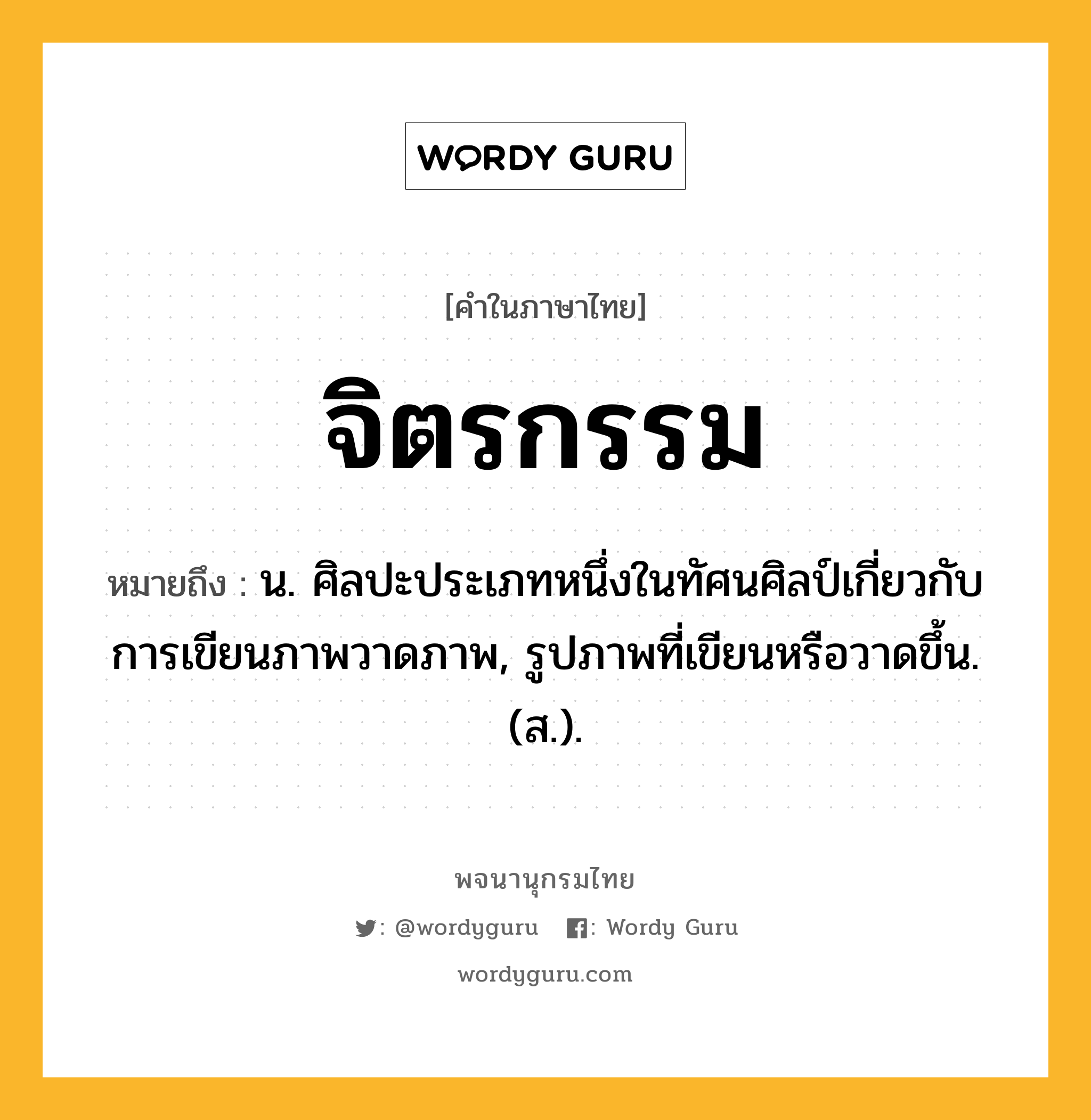 จิตรกรรม หมายถึงอะไร?, คำในภาษาไทย จิตรกรรม หมายถึง น. ศิลปะประเภทหนึ่งในทัศนศิลป์เกี่ยวกับการเขียนภาพวาดภาพ, รูปภาพที่เขียนหรือวาดขึ้น. (ส.).