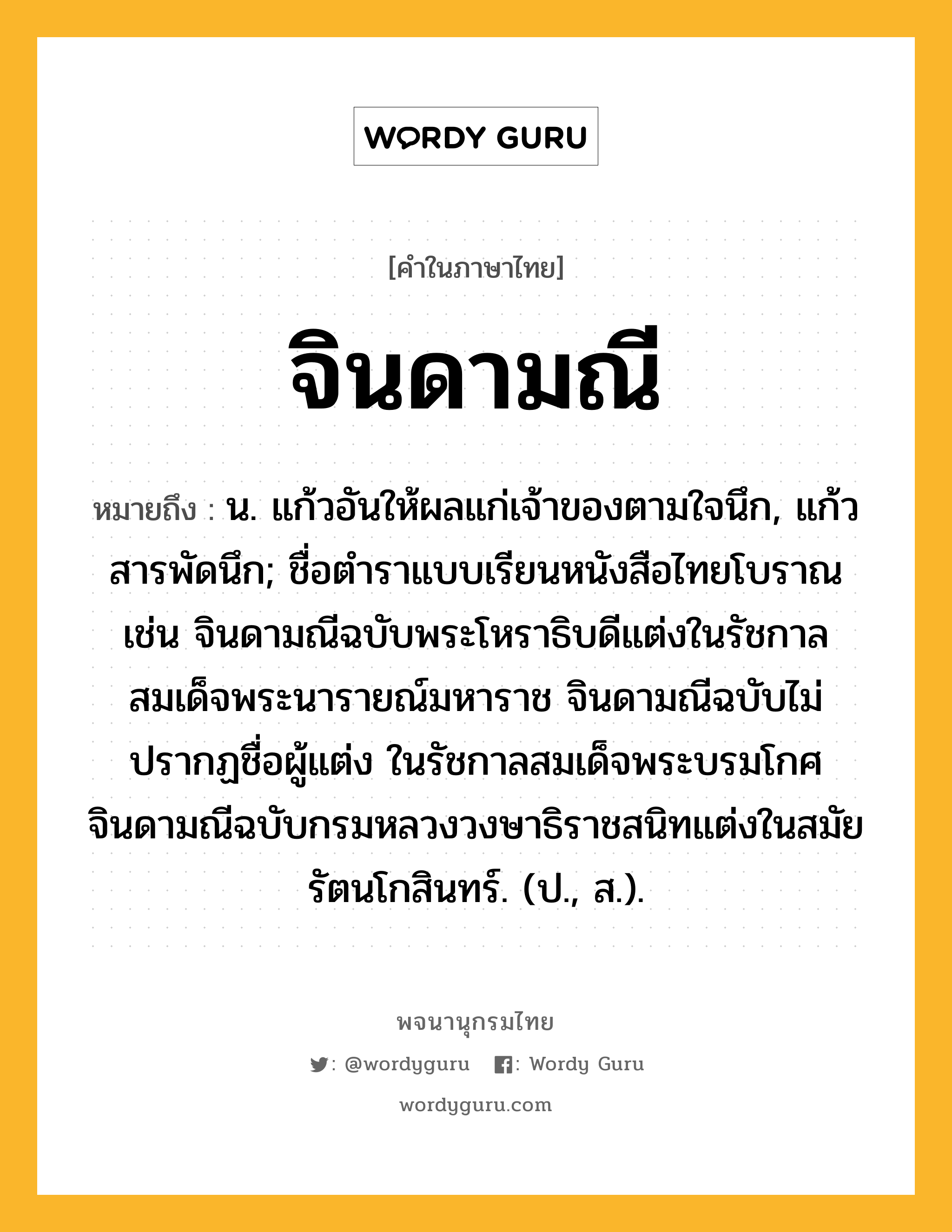 จินดามณี หมายถึงอะไร?, คำในภาษาไทย จินดามณี หมายถึง น. แก้วอันให้ผลแก่เจ้าของตามใจนึก, แก้วสารพัดนึก; ชื่อตำราแบบเรียนหนังสือไทยโบราณ เช่น จินดามณีฉบับพระโหราธิบดีแต่งในรัชกาลสมเด็จพระนารายณ์มหาราช จินดามณีฉบับไม่ปรากฏชื่อผู้แต่ง ในรัชกาลสมเด็จพระบรมโกศ จินดามณีฉบับกรมหลวงวงษาธิราชสนิทแต่งในสมัยรัตนโกสินทร์. (ป., ส.).