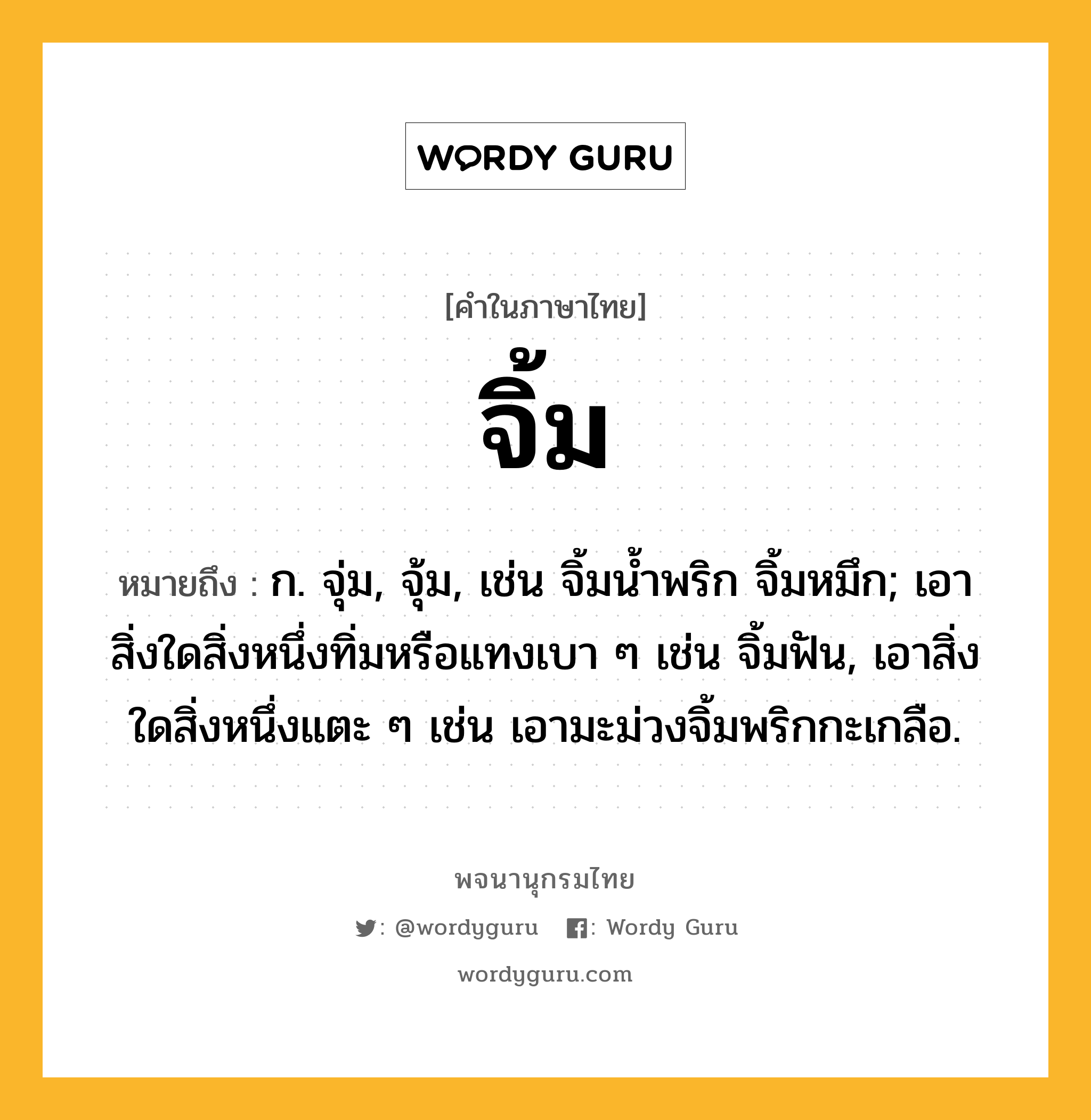 จิ้ม หมายถึงอะไร?, คำในภาษาไทย จิ้ม หมายถึง ก. จุ่ม, จุ้ม, เช่น จิ้มนํ้าพริก จิ้มหมึก; เอาสิ่งใดสิ่งหนึ่งทิ่มหรือแทงเบา ๆ เช่น จิ้มฟัน, เอาสิ่งใดสิ่งหนึ่งแตะ ๆ เช่น เอามะม่วงจิ้มพริกกะเกลือ.