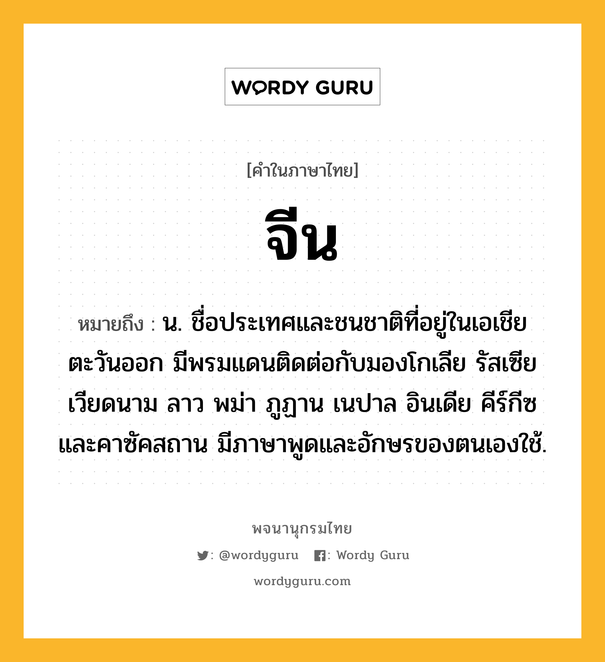 จีน หมายถึงอะไร?, คำในภาษาไทย จีน หมายถึง น. ชื่อประเทศและชนชาติที่อยู่ในเอเชียตะวันออก มีพรมแดนติดต่อกับมองโกเลีย รัสเซีย เวียดนาม ลาว พม่า ภูฏาน เนปาล อินเดีย คีร์กีซ และคาซัคสถาน มีภาษาพูดและอักษรของตนเองใช้.