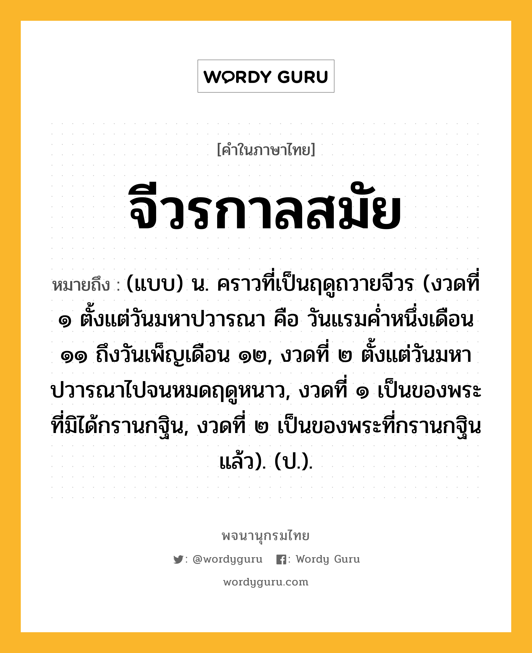 จีวรกาลสมัย หมายถึงอะไร?, คำในภาษาไทย จีวรกาลสมัย หมายถึง (แบบ) น. คราวที่เป็นฤดูถวายจีวร (งวดที่ ๑ ตั้งแต่วันมหาปวารณา คือ วันแรมคํ่าหนึ่งเดือน ๑๑ ถึงวันเพ็ญเดือน ๑๒, งวดที่ ๒ ตั้งแต่วันมหาปวารณาไปจนหมดฤดูหนาว, งวดที่ ๑ เป็นของพระที่มิได้กรานกฐิน, งวดที่ ๒ เป็นของพระที่กรานกฐินแล้ว). (ป.).