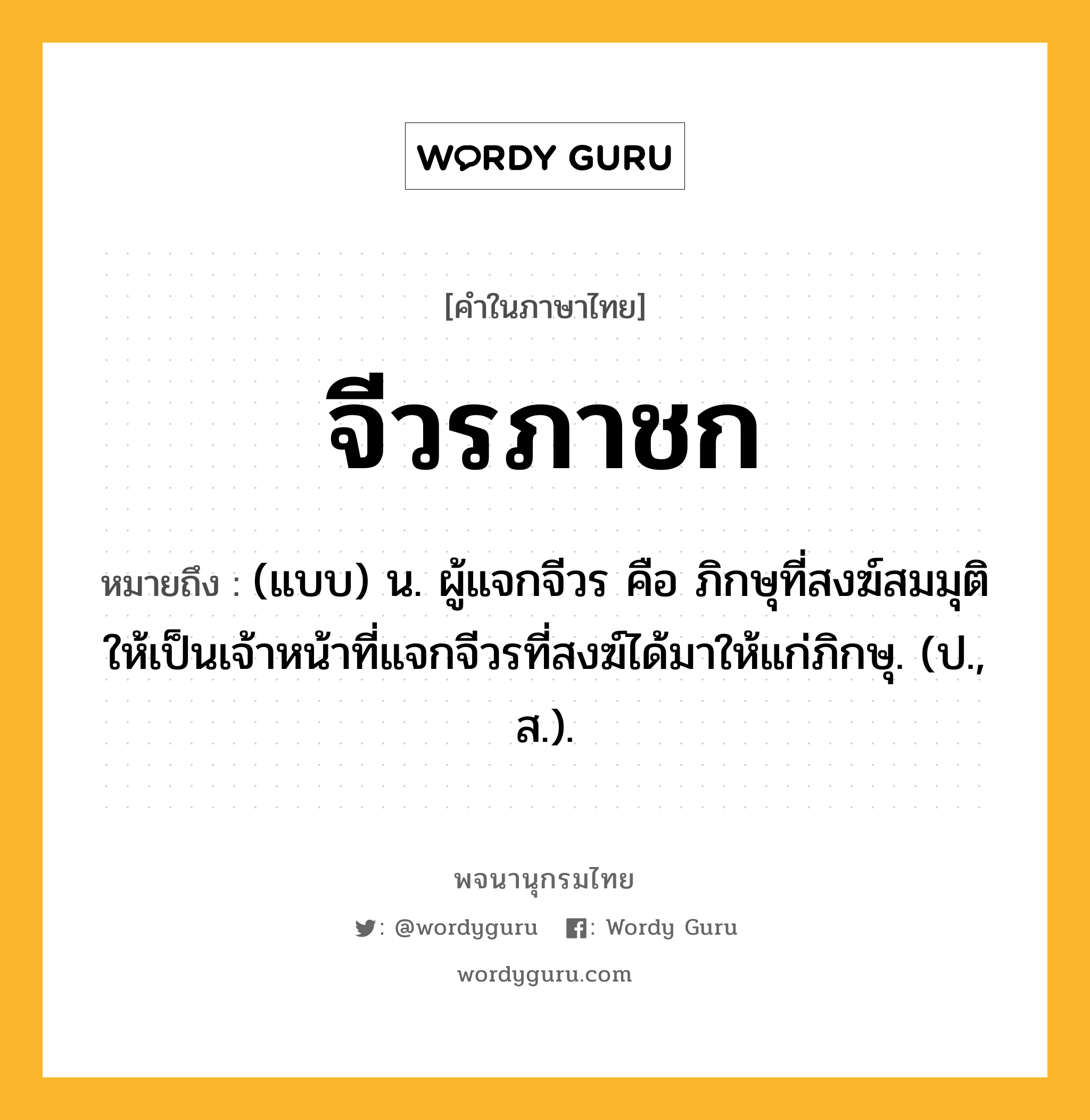 จีวรภาชก หมายถึงอะไร?, คำในภาษาไทย จีวรภาชก หมายถึง (แบบ) น. ผู้แจกจีวร คือ ภิกษุที่สงฆ์สมมุติให้เป็นเจ้าหน้าที่แจกจีวรที่สงฆ์ได้มาให้แก่ภิกษุ. (ป., ส.).