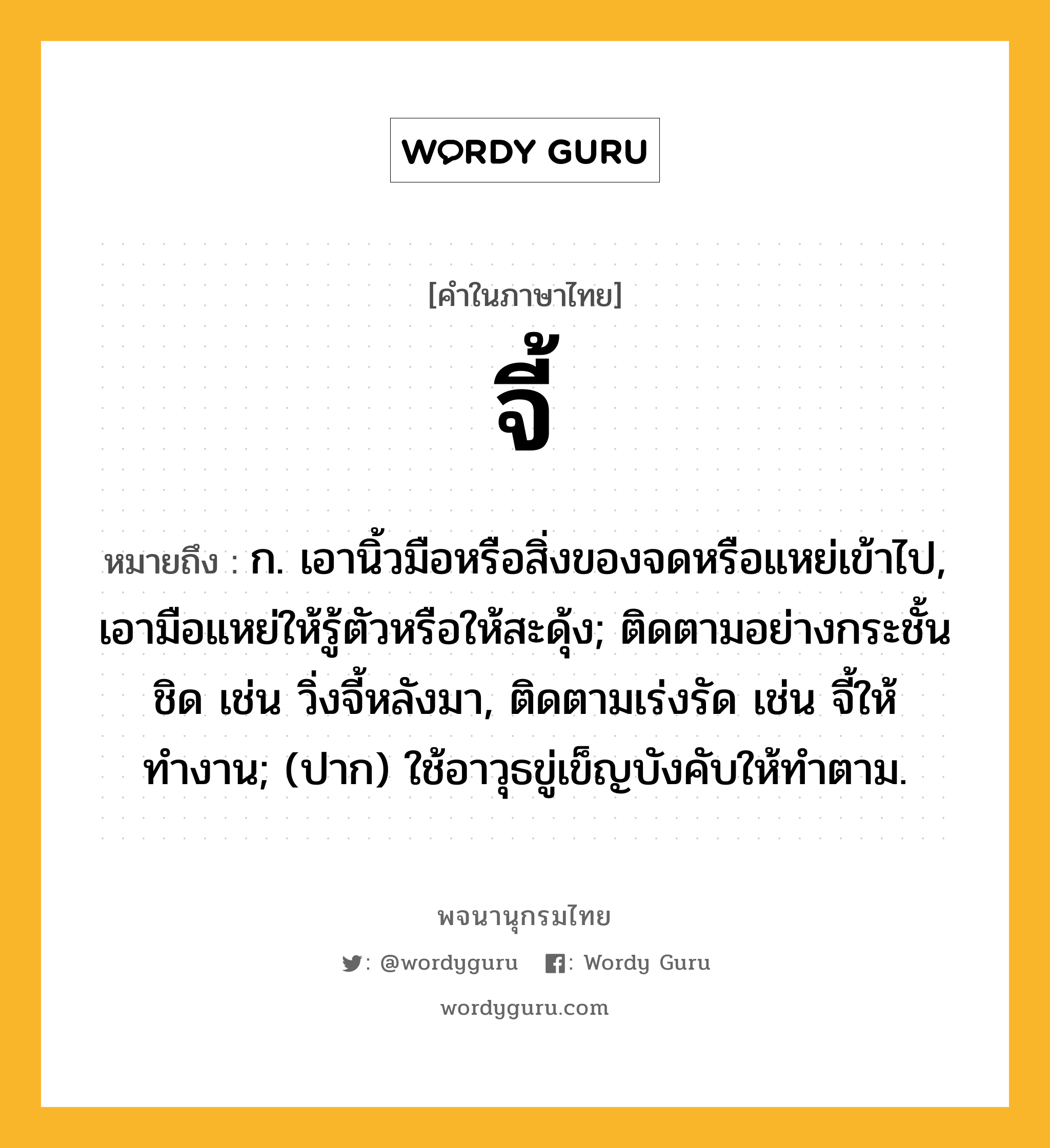 จี้ หมายถึงอะไร?, คำในภาษาไทย จี้ หมายถึง ก. เอานิ้วมือหรือสิ่งของจดหรือแหย่เข้าไป, เอามือแหย่ให้รู้ตัวหรือให้สะดุ้ง; ติดตามอย่างกระชั้นชิด เช่น วิ่งจี้หลังมา, ติดตามเร่งรัด เช่น จี้ให้ทำงาน; (ปาก) ใช้อาวุธขู่เข็ญบังคับให้ทําตาม.