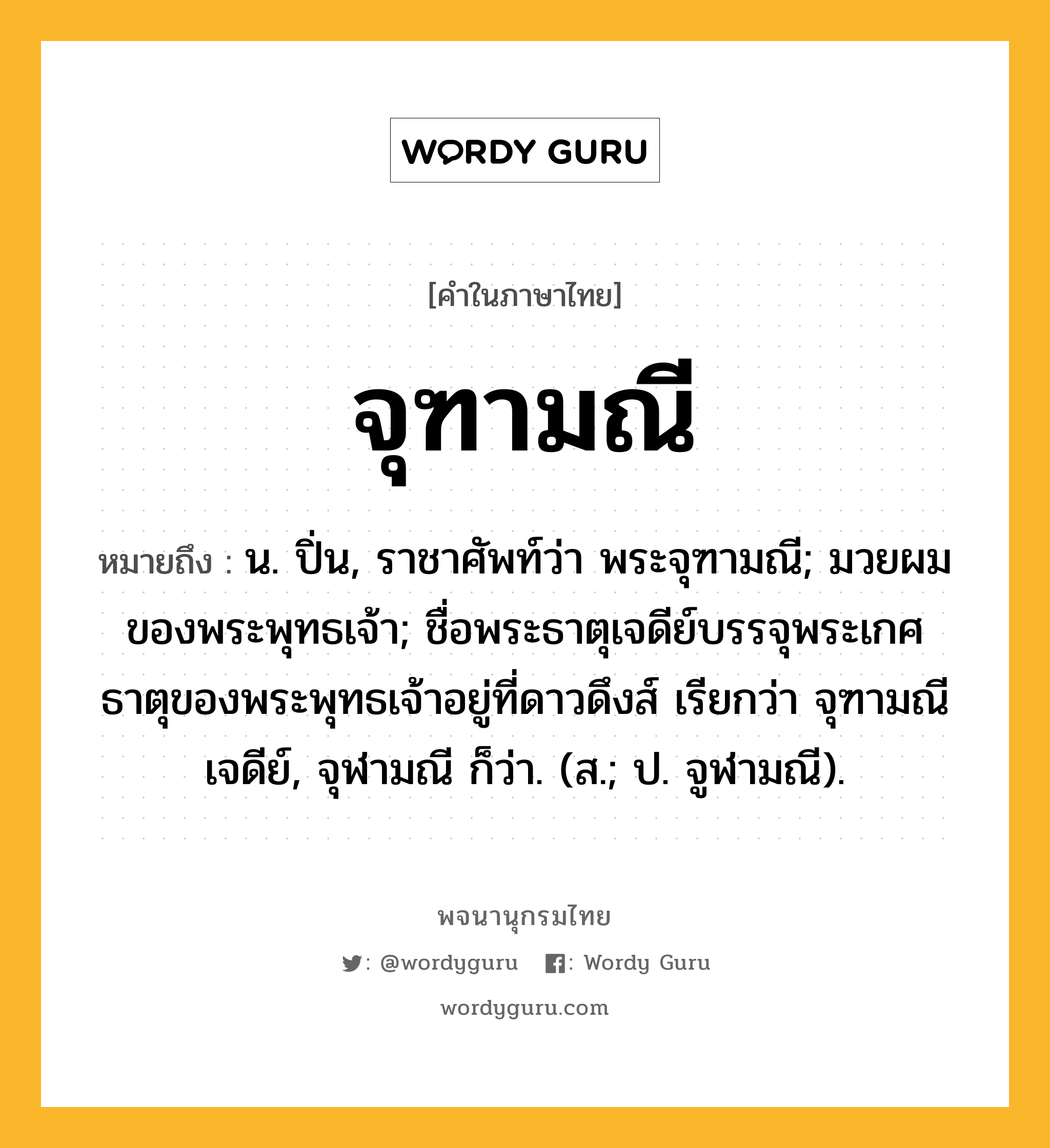 จุฑามณี หมายถึงอะไร?, คำในภาษาไทย จุฑามณี หมายถึง น. ปิ่น, ราชาศัพท์ว่า พระจุฑามณี; มวยผมของพระพุทธเจ้า; ชื่อพระธาตุเจดีย์บรรจุพระเกศธาตุของพระพุทธเจ้าอยู่ที่ดาวดึงส์ เรียกว่า จุฑามณีเจดีย์, จุฬามณี ก็ว่า. (ส.; ป. จูฬามณี).