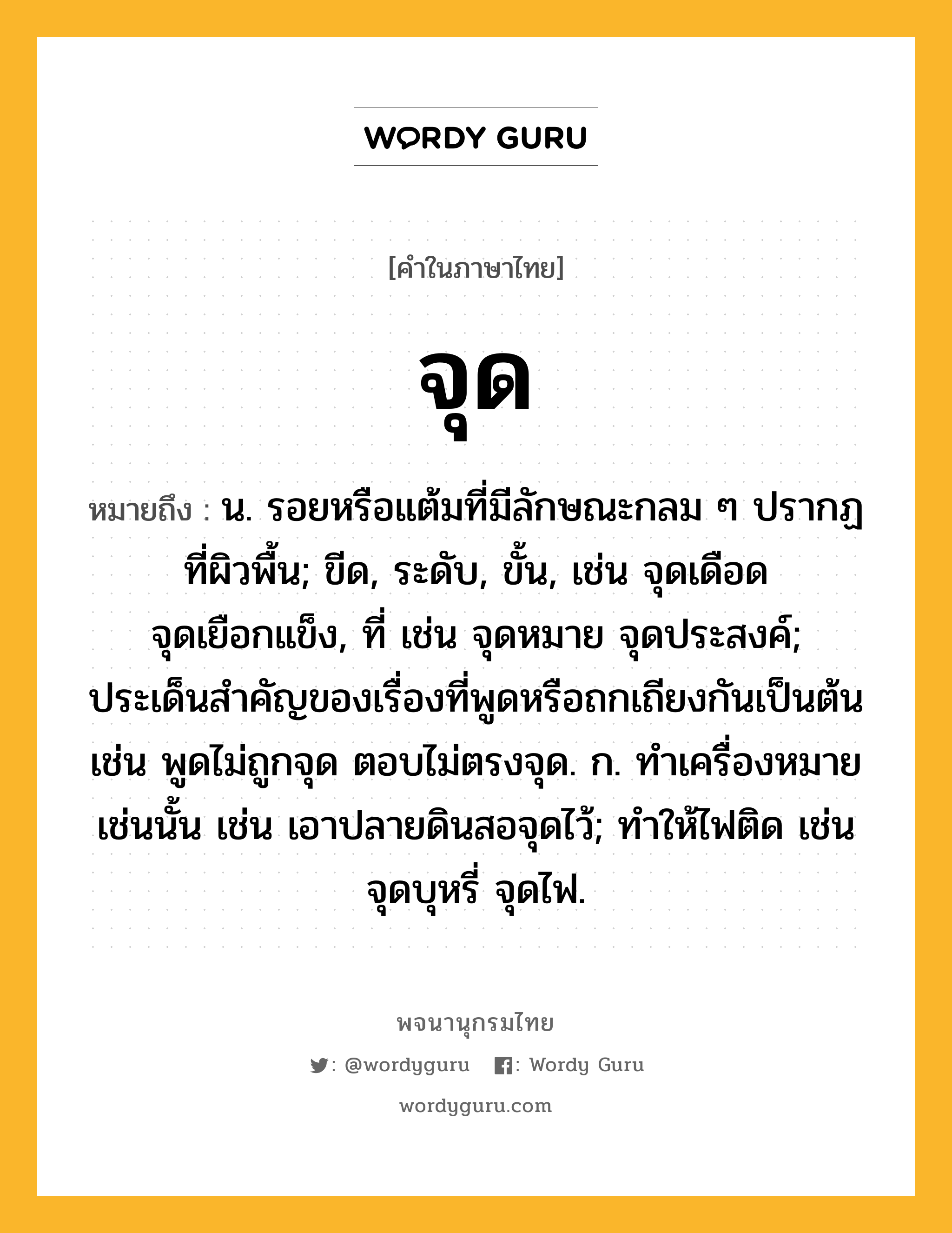 จุด หมายถึงอะไร?, คำในภาษาไทย จุด หมายถึง น. รอยหรือแต้มที่มีลักษณะกลม ๆ ปรากฏที่ผิวพื้น; ขีด, ระดับ, ขั้น, เช่น จุดเดือด จุดเยือกแข็ง, ที่ เช่น จุดหมาย จุดประสงค์; ประเด็นสําคัญของเรื่องที่พูดหรือถกเถียงกันเป็นต้น เช่น พูดไม่ถูกจุด ตอบไม่ตรงจุด. ก. ทําเครื่องหมายเช่นนั้น เช่น เอาปลายดินสอจุดไว้; ทําให้ไฟติด เช่น จุดบุหรี่ จุดไฟ.