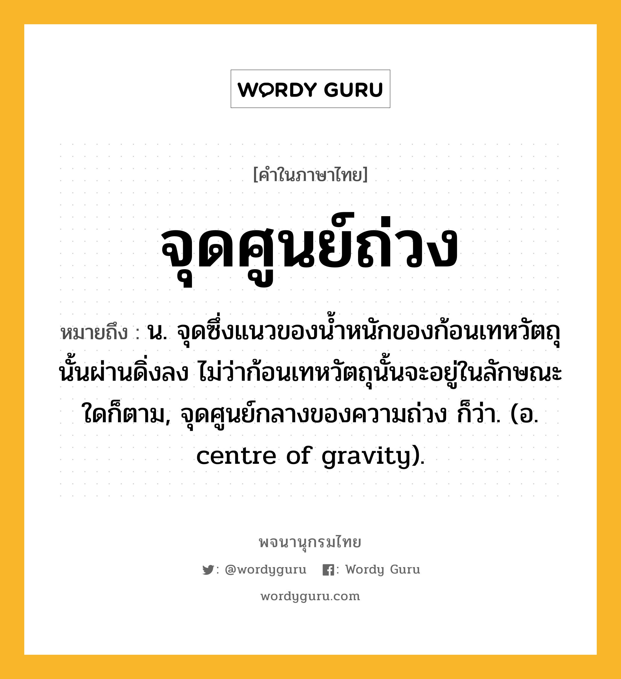 จุดศูนย์ถ่วง หมายถึงอะไร?, คำในภาษาไทย จุดศูนย์ถ่วง หมายถึง น. จุดซึ่งแนวของนํ้าหนักของก้อนเทหวัตถุนั้นผ่านดิ่งลง ไม่ว่าก้อนเทหวัตถุนั้นจะอยู่ในลักษณะใดก็ตาม, จุดศูนย์กลางของความถ่วง ก็ว่า. (อ. centre of gravity).