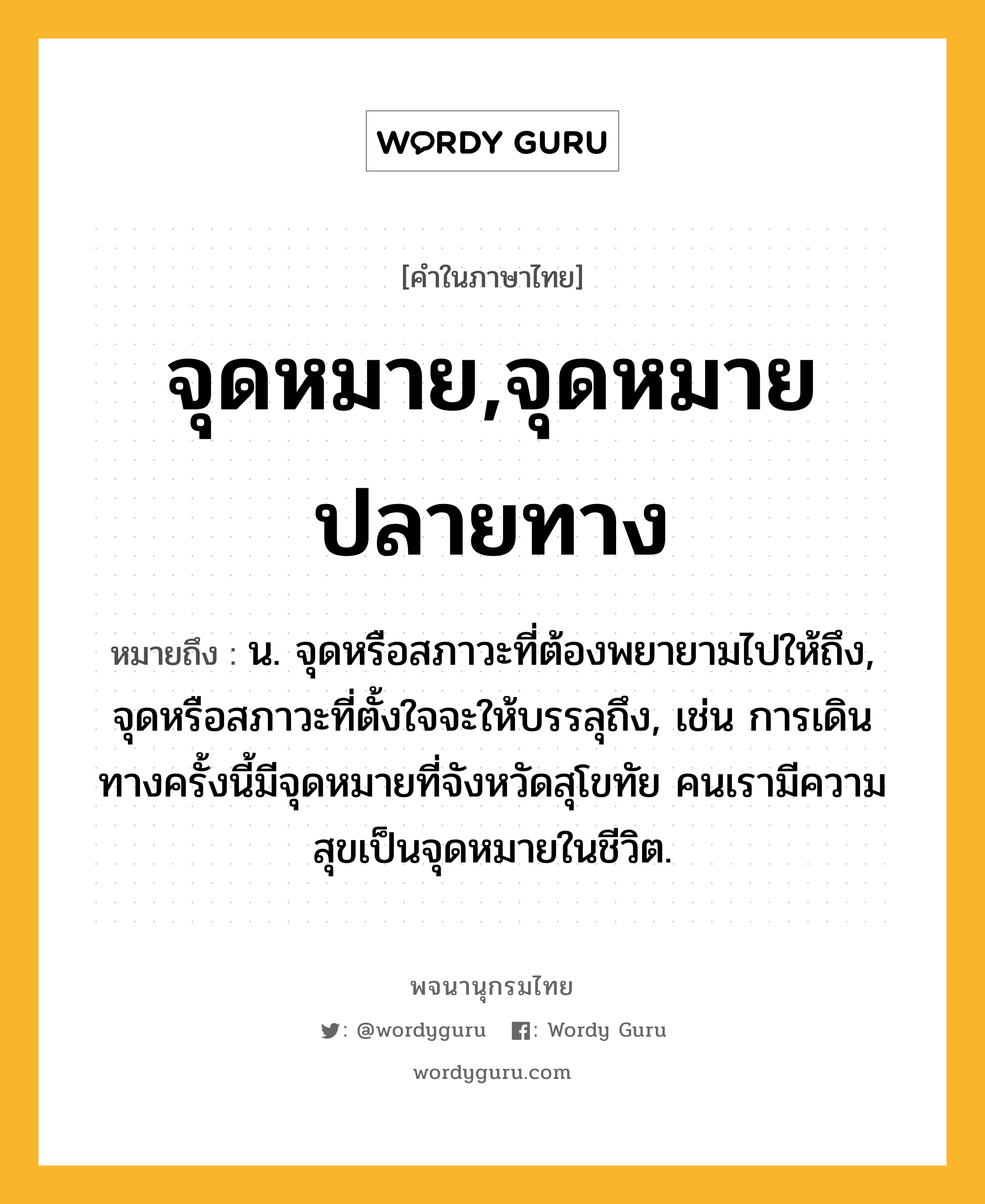 จุดหมาย,จุดหมายปลายทาง หมายถึงอะไร?, คำในภาษาไทย จุดหมาย,จุดหมายปลายทาง หมายถึง น. จุดหรือสภาวะที่ต้องพยายามไปให้ถึง, จุดหรือสภาวะที่ตั้งใจจะให้บรรลุถึง, เช่น การเดินทางครั้งนี้มีจุดหมายที่จังหวัดสุโขทัย คนเรามีความสุขเป็นจุดหมายในชีวิต.