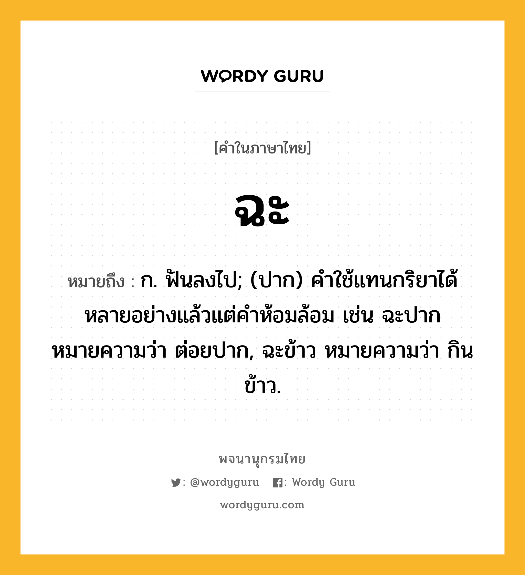 ฉะ หมายถึงอะไร?, คำในภาษาไทย ฉะ หมายถึง ก. ฟันลงไป; (ปาก) คําใช้แทนกริยาได้หลายอย่างแล้วแต่คําห้อมล้อม เช่น ฉะปาก หมายความว่า ต่อยปาก, ฉะข้าว หมายความว่า กินข้าว.