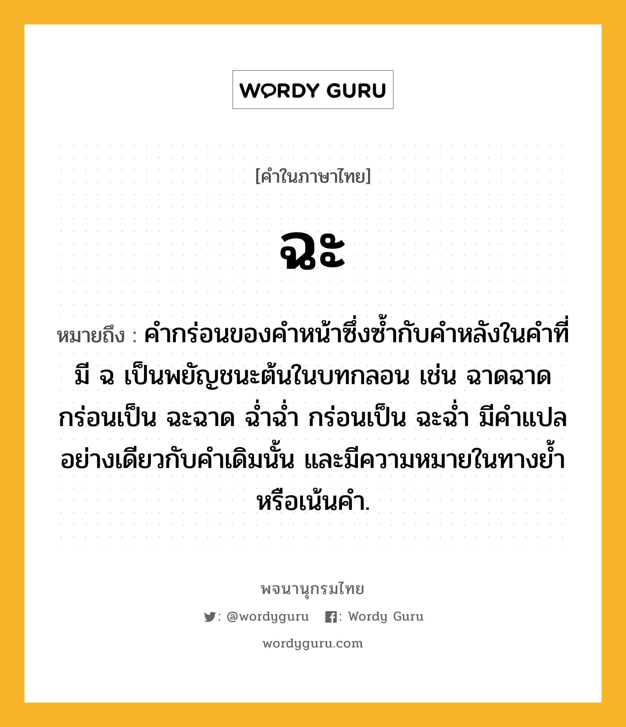 ฉะ หมายถึงอะไร?, คำในภาษาไทย ฉะ หมายถึง คำกร่อนของคำหน้าซึ่งซ้ำกับคำหลังในคำที่มี ฉ เป็นพยัญชนะต้นในบทกลอน เช่น ฉาดฉาด กร่อนเป็น ฉะฉาด ฉ่ำฉ่ำ กร่อนเป็น ฉะฉ่ำ มีคำแปลอย่างเดียวกับคำเดิมนั้น และมีความหมายในทางย้ำหรือเน้นคำ.