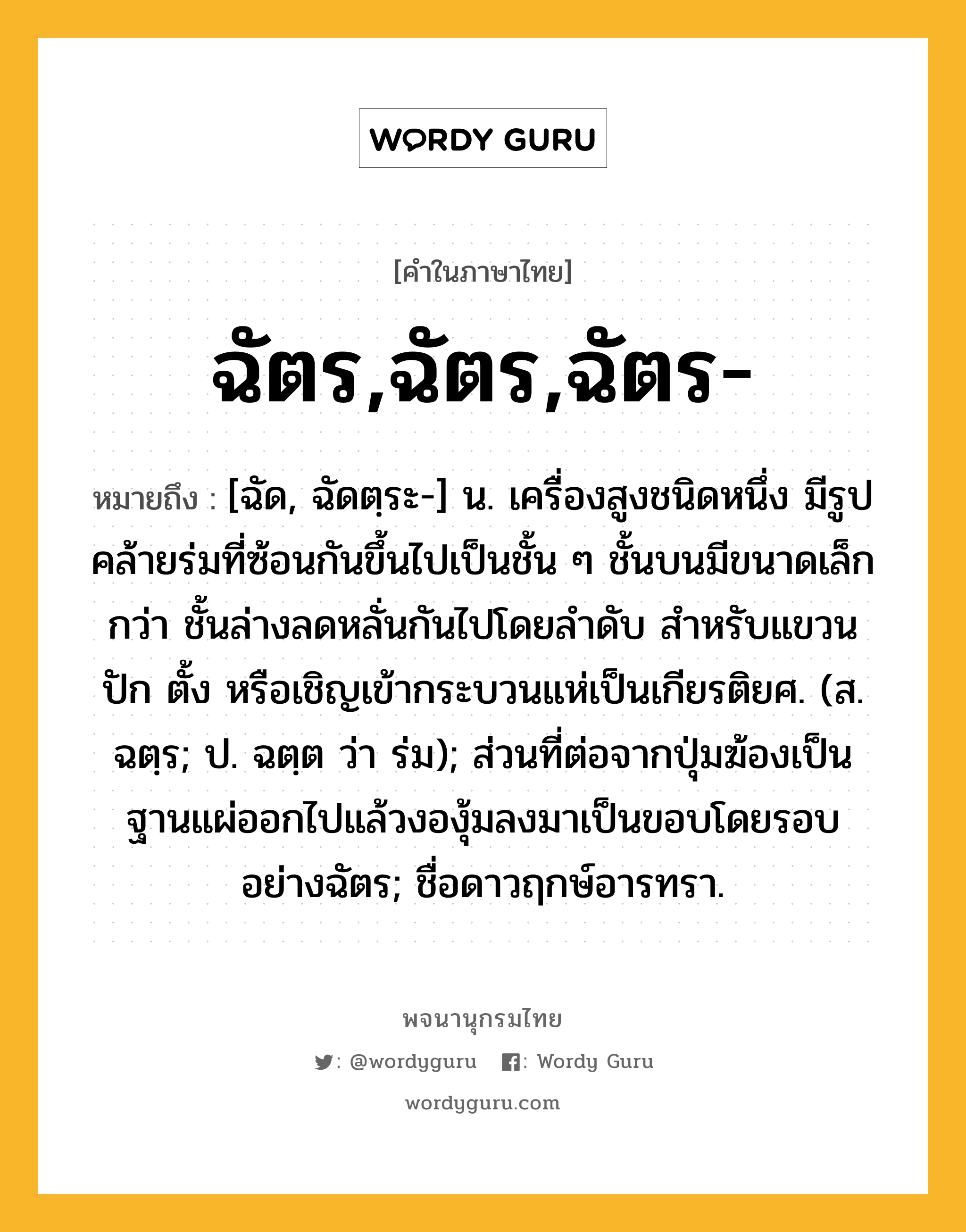 ฉัตร,ฉัตร,ฉัตร- หมายถึงอะไร?, คำในภาษาไทย ฉัตร,ฉัตร,ฉัตร- หมายถึง [ฉัด, ฉัดตฺระ-] น. เครื่องสูงชนิดหนึ่ง มีรูปคล้ายร่มที่ซ้อนกันขึ้นไปเป็นชั้น ๆ ชั้นบนมีขนาดเล็กกว่า ชั้นล่างลดหลั่นกันไปโดยลําดับ สําหรับแขวน ปัก ตั้ง หรือเชิญเข้ากระบวนแห่เป็นเกียรติยศ. (ส. ฉตฺร; ป. ฉตฺต ว่า ร่ม); ส่วนที่ต่อจากปุ่มฆ้องเป็นฐานแผ่ออกไปแล้วงองุ้มลงมาเป็นขอบโดยรอบอย่างฉัตร; ชื่อดาวฤกษ์อารทรา.