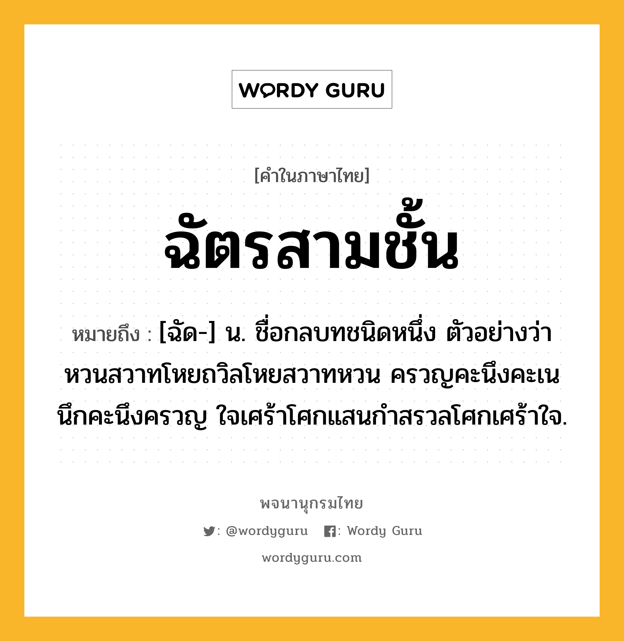 ฉัตรสามชั้น หมายถึงอะไร?, คำในภาษาไทย ฉัตรสามชั้น หมายถึง [ฉัด-] น. ชื่อกลบทชนิดหนึ่ง ตัวอย่างว่า หวนสวาทโหยถวิลโหยสวาทหวน ครวญคะนึงคะเนนึกคะนึงครวญ ใจเศร้าโศกแสนกําสรวลโศกเศร้าใจ.