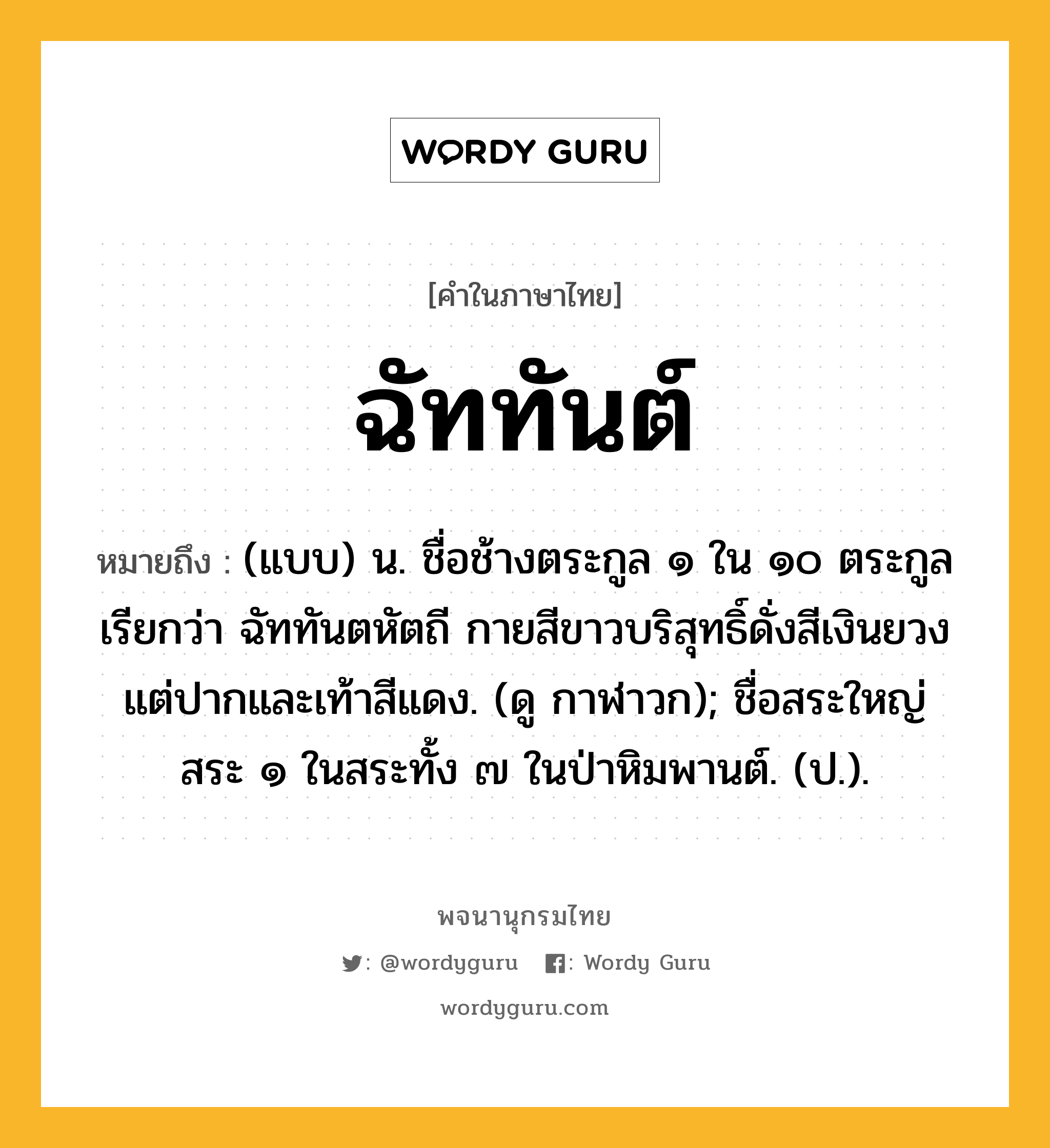 ฉัททันต์ หมายถึงอะไร?, คำในภาษาไทย ฉัททันต์ หมายถึง (แบบ) น. ชื่อช้างตระกูล ๑ ใน ๑๐ ตระกูลเรียกว่า ฉัททันตหัตถี กายสีขาวบริสุทธิ์ดั่งสีเงินยวง แต่ปากและเท้าสีแดง. (ดู กาฬาวก); ชื่อสระใหญ่สระ ๑ ในสระทั้ง ๗ ในป่าหิมพานต์. (ป.).