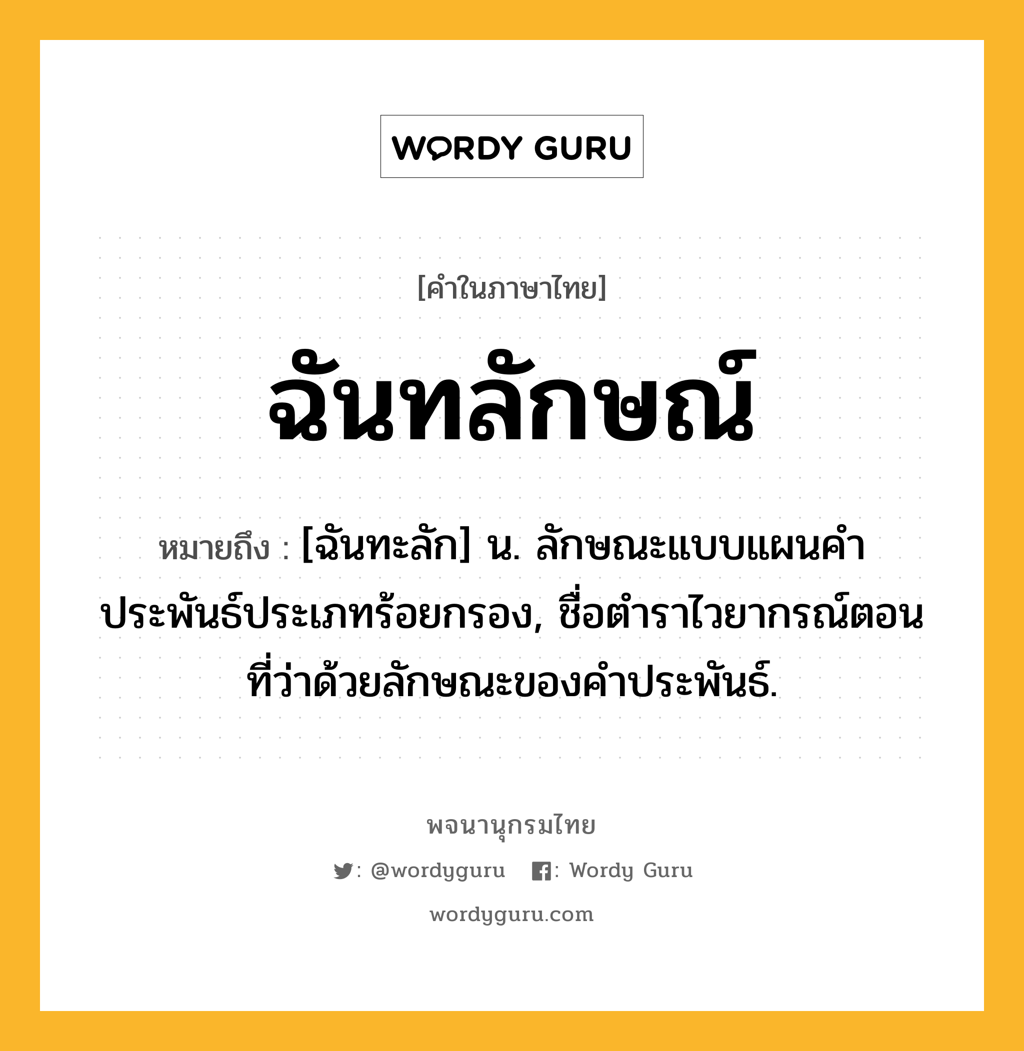 ฉันทลักษณ์ หมายถึงอะไร?, คำในภาษาไทย ฉันทลักษณ์ หมายถึง [ฉันทะลัก] น. ลักษณะแบบแผนคำประพันธ์ประเภทร้อยกรอง, ชื่อตำราไวยากรณ์ตอนที่ว่าด้วยลักษณะของคำประพันธ์.