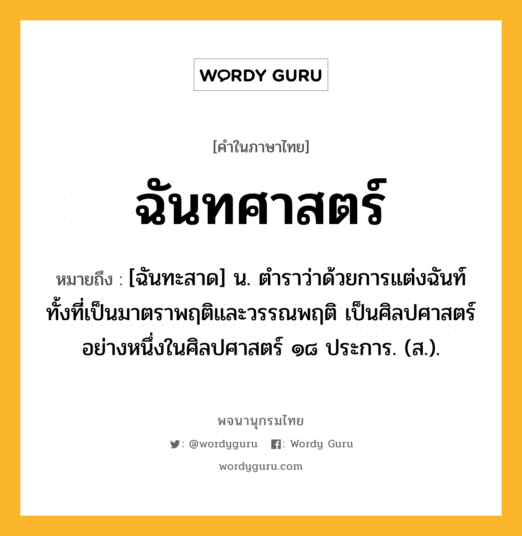 ฉันทศาสตร์ หมายถึงอะไร?, คำในภาษาไทย ฉันทศาสตร์ หมายถึง [ฉันทะสาด] น. ตำราว่าด้วยการแต่งฉันท์ทั้งที่เป็นมาตราพฤติและวรรณพฤติ เป็นศิลปศาสตร์อย่างหนึ่งในศิลปศาสตร์ ๑๘ ประการ. (ส.).