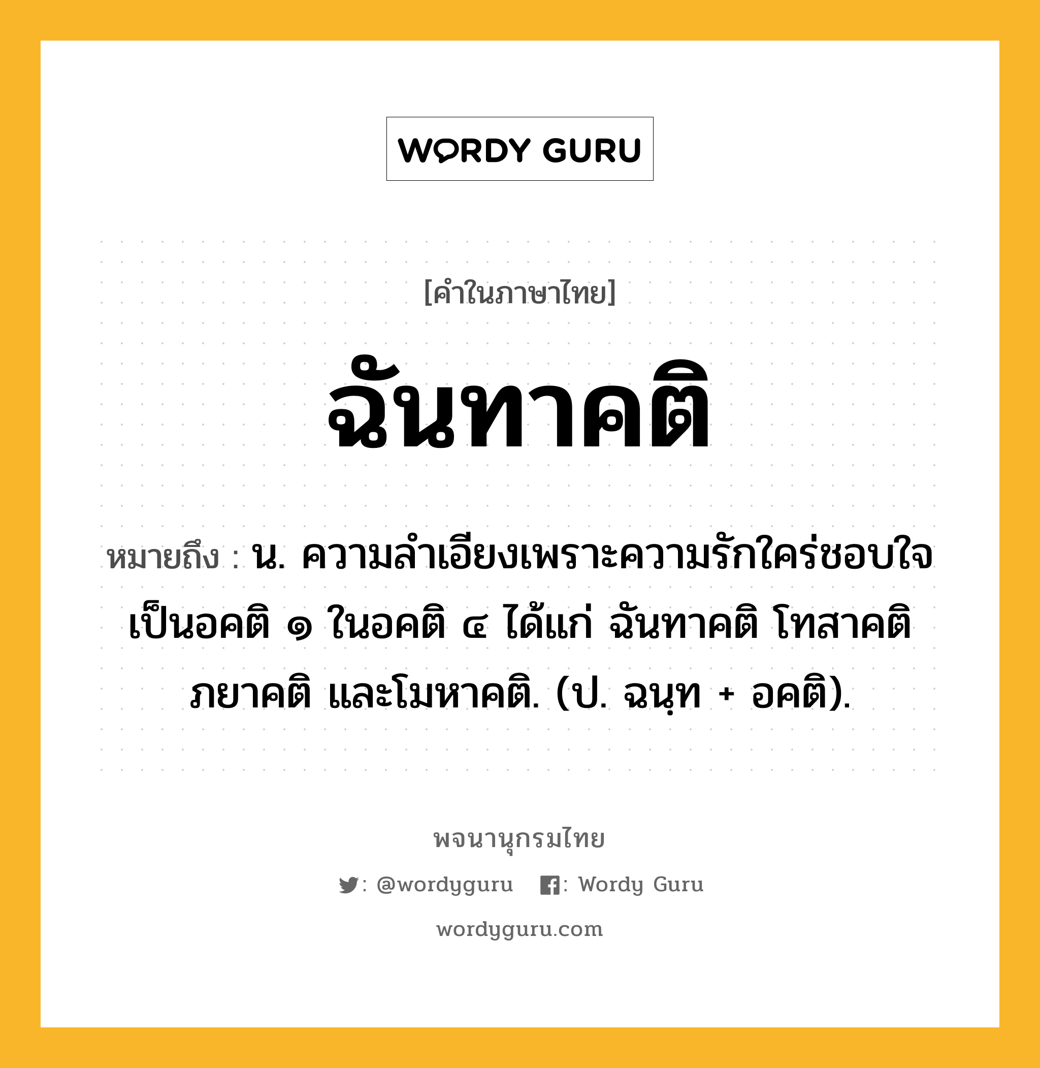 ฉันทาคติ หมายถึงอะไร?, คำในภาษาไทย ฉันทาคติ หมายถึง น. ความลำเอียงเพราะความรักใคร่ชอบใจ เป็นอคติ ๑ ในอคติ ๔ ได้แก่ ฉันทาคติ โทสาคติ ภยาคติ และโมหาคติ. (ป. ฉนฺท + อคติ).