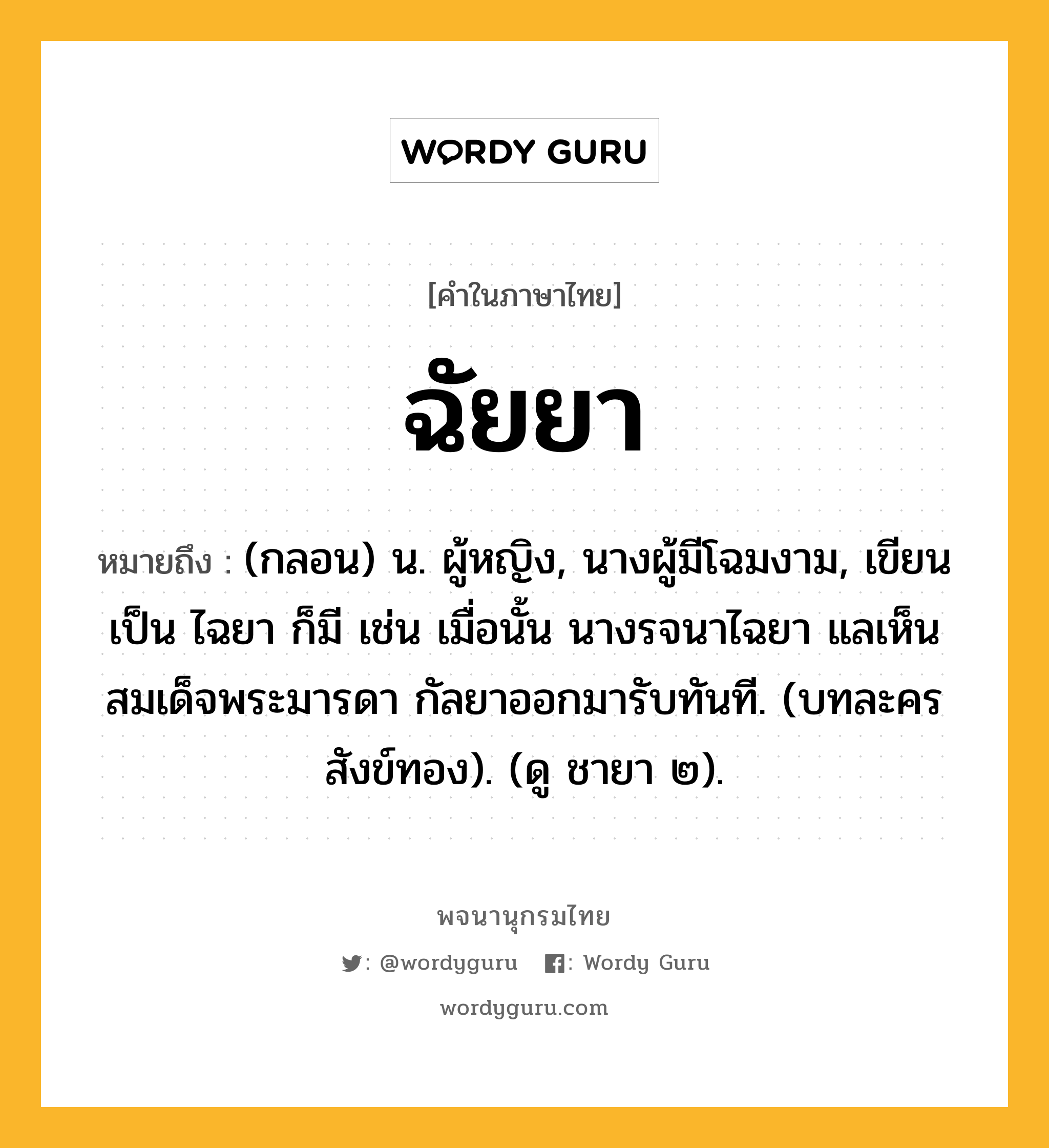 ฉัยยา หมายถึงอะไร?, คำในภาษาไทย ฉัยยา หมายถึง (กลอน) น. ผู้หญิง, นางผู้มีโฉมงาม, เขียนเป็น ไฉยา ก็มี เช่น เมื่อนั้น นางรจนาไฉยา แลเห็นสมเด็จพระมารดา กัลยาออกมารับทันที. (บทละครสังข์ทอง). (ดู ชายา ๒).