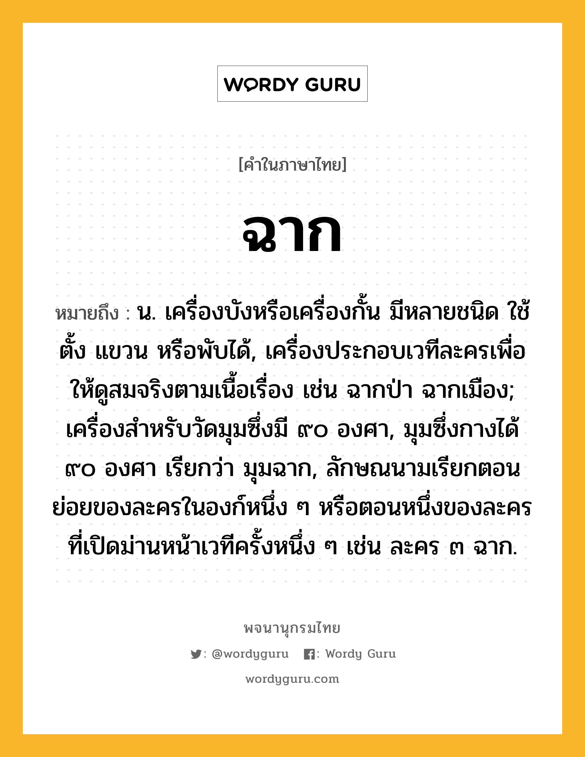 ฉาก หมายถึงอะไร?, คำในภาษาไทย ฉาก หมายถึง น. เครื่องบังหรือเครื่องกั้น มีหลายชนิด ใช้ตั้ง แขวน หรือพับได้, เครื่องประกอบเวทีละครเพื่อให้ดูสมจริงตามเนื้อเรื่อง เช่น ฉากป่า ฉากเมือง; เครื่องสําหรับวัดมุมซึ่งมี ๙๐ องศา, มุมซึ่งกางได้ ๙๐ องศา เรียกว่า มุมฉาก, ลักษณนามเรียกตอนย่อยของละครในองก์หนึ่ง ๆ หรือตอนหนึ่งของละครที่เปิดม่านหน้าเวทีครั้งหนึ่ง ๆ เช่น ละคร ๓ ฉาก.